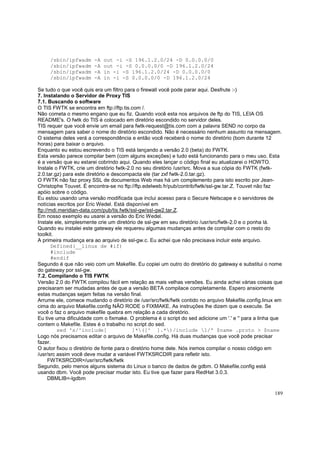 /sbin/ipfwadm
/sbin/ipfwadm
/sbin/ipfwadm
/sbin/ipfwadm

-A
-A
-A
-A

out -i -S 196.1.2.0/24 -D 0.0.0.0/0
out -i -S 0.0.0.0/0 -D 196.1.2.0/24
in -i -S 196.1.2.0/24 -D 0.0.0.0/0
in -i -S 0.0.0.0/0 -D 196.1.2.0/24

Se tudo o que você quis era um filtro para o firewall você pode parar aqui. Desfrute :-)
7. Instalando o Servidor de Proxy TIS
7.1. Buscando o software
O TIS FWTK se encontra em ftp://ftp.tis.com /.
Não cometa o mesmo engano que eu fiz. Quando você esta nos arquivos de ftp do TIS, LEIA OS
README's. O fwtk do TIS é colocado em diretório escondido no servidor deles.
TIS requer que você envie um email para fwtk-request@tis.com com a palavra SEND no corpo da
mensagem para saber o nome do diretório escondido. Não é necessário nenhum assunto na mensagem.
O sistema deles verá a correspondência e então você receberá o nome do diretório (bom durante 12
horas) para baixar o arquivo.
Enquanto eu estou escrevendo o TIS está lançando a versão 2.0 (beta) do FWTK.
Esta versão parece compilar bem (com alguns exceções) e tudo está funcionando para o meu uso. Esta
é a versão que eu estarei cobrindo aqui. Quando eles lançar o código final eu atualizarei o HOWTO.
Instale o FWTK, crie um diretório fwtk-2.0 no seu diretório /usr/src. Mova a sua cópia do FWTK (fwtk2.0.tar.gz) para este diretório e descompacta ele (tar zxf fwtk-2.0.tar.gz).
O FWTK não faz proxy SSL de documentos Web mas há um complemento para isto escrito por JeanChristophe Touvet. É encontra-se no ftp://ftp.edelweb.fr/pub/contrib/fwtk/ssl-gw.tar.Z. Touvet não faz
apóio sobre o código.
Eu estou usando uma versão modificada que inclui acesso para o Secure Netscape e o servidores de
notícias escritos por Eric Wedel. Está disponível em
ftp://mdi.meridian-data.com/pub/tis.fwtk/ssl-gw/ssl-gw2.tar.Z.
Em nosso exemplo eu usarei a versão do Eric Wedel.
Instale ele, simplesmente crie um diretório de ssl-gw em seu diretório /usr/src/fwtk-2.0 e o ponha lá.
Quando eu instalei este gateway ele requereu algumas mudanças antes de compilar com o resto do
toolkit.
A primeira mudança era ao arquivo de ssl-gw.c. Eu achei que não precisava incluir este arquivo.
Defined(__linux de #if)
#include
#endif
Segundo é que não veio com um Makefile. Eu copiei um outro do diretório do gateway e substitui o nome
do gateway por ssl-gw.
7.2. Compilando o TIS FWTK
Versão 2.0 do FWTK compilou fácil em relação as mais velhas versões. Eu ainda achei várias coisas que
precisaram ser mudadas antes de que a versão BETA compilace completamente. Espero ansiomente
estas mudanças sejam feitas na versão final.
Arrume ele, comece mudando o diretório de /usr/src/fwtk/fwtk contido no arquivo Makefile.config.linux em
cima do arquivo Makefile.config NÃO RODE o FIXMAKE. As instruções lhe dizem que o execute. Se
você o faz o arquivo makefile quebra em relação a cada diretório.
Eu tive uma dificuldade com o fixmake. O problema é o script do sed adicione um '.' e '' para a linha que
contem o Makefile. Estes é o trabalho no script do sed.
sed 's/^include[
]*([^ ].*)/include 1/' $name .proto > $name
Logo nós precisamos editar o arquivo de Makefile.config. Há duas mudanças que você pode precisar
fazer.
O autor fixou o diretório de fonte para o diretório home dele. Nós iremos compilar o nosso código em
/usr/src assim você deve mudar a variável FWTKSRCDIR para refletir isto.
FWTKSRCDIR=/usr/src/fwtk/fwtk
Segundo, pelo menos alguns sistema do Linux o banco de dados de gdbm. O Makefile.config está
usando dbm. Você pode precisar mudar isto. Eu tive que fazer para RedHat 3.0.3.
DBMLIB=-lgdbm
189

 