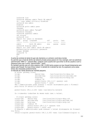 authsrv# list
authsrv# adduser admin "Auth DB admin"
ok - user added initially disabled
authsrv# ena admin
enabled
authsrv# proto admin pass
changed
authsrv# pass admin "plugh"
Password changed.
authsrv# superwiz admin
set wizard
authsrv# list
Report for users in database
user
group longname
ok?
proto
last
------ ------ ------------------ ----- ------ ----admin
Auth DB admin
ena
passw
never
authsrv# display admin
Report for user admin (Auth DB admin)
Authentication protocol: password
Flags: WIZARD
authsrv# ^D
EOT
#
A porta de controle do telnet (tn-gw) são dianteiros e o primeiro você deve montar.
Eu permito que o host de dentro da network privada possa passar em meu exemplo, sem se autenticar.
(permit-hosts 19961.2.* -passok) Mas, qualquer outro usuário tem que entrar no ID do usuário e com a
password para usar o proxy. (permit-hosts * -auth)
Eu também permito que um outro sistema (196.1.2.202) tenha acesso ao meu firewall diretamente sem
passar pelo firewall. As duas linhas inetacl- in.telnetd do in.telnetd faz isto. Eu explicarei como estas
linhas são chamadas posteriormente.
O intervalo de Telnet deveria ser mantido pequeno.
# telnet gateway rules:
tn-gw:
denial-msg
/usr/local/etc/tn-deny.txt
tn-gw:
welcome-msg
/usr/local/etc/tn-welcome.txt
tn-gw:
help-msg
/usr/local/etc/tn-help.txt
tn-gw:
timeout 90
tn-gw:
permit-hosts 196.1.2.* -passok -xok
tn-gw:
permit-hosts * -auth
#Só o Administrador pode acessar o telnet diretamente para o Firewall
pela Porta 24 netacl-in.telnetd:
permit-hosts 196.1.2.202 -exec /usr/sbin/in.telnetd
Os r-comandos trabalham do mesmo modo como o telnet.
# rlogin gateway rules:
rlogin-gw:
denial-msg
/usr/local/etc/rlogin-deny.txt
rlogin-gw:
welcome-msg
/usr/local/etc/rlogin-welcome.txt
rlogin-gw:
help-msg
/usr/local/etc/rlogin-help.txt
rlogin-gw:
timeout 90
rlogin-gw:
permit-hosts 196.1.2.* -passok -xok
rlogin-gw:
permit-hosts * -auth -xok
# Somente o administrador pode acessar o telnet diretamente do firewall
via Porta
netacl-rlogind: permit-hosts 196.1.2.202 -exec /usr/libexec/rlogind -a
191

 