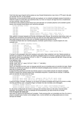 Você não deve que ninguém tenha acesso ao seu firewall diretamente e isso inclui o FTP assim não põe
um servidor de FTP, no seu firewall.
Novamente, a linha de permit-hosts permite que qualquer um na network protegida acesse livremente a
Internet e tudos os outros têm que autenticar eles. Eu incluí um arquivo de logs de envio e recebimento
no meu controle. (-log { retr stor })
O intervalo do ftp controla quanto tempo leva para derrubar um conexão péssima como também quanto
tempo uma conexão ficará aberto com nenhuma atividade.
# ftp gateway rules:
ftp-gw:
denial-msg
/usr/local/etc/ftp-deny.txt
ftp-gw:
welcome-msg
/usr/local/etc/ftp-welcome.txt
ftp-gw:
help-msg
/usr/local/etc/ftp-help.txt
ftp-gw:
timeout 300
ftp-gw:
permit-hosts 196.1.2.* -log { retr stor }
ftp-gw:
permit-hosts * -authall -log { retr stor }
Web, gopher e browser baseado em ftp são controlados pelo http-gw. As primeiras duas linhas criam um
diretório para armazenar documentos do ftp e do web de como eles estão atravessando o firewall. Eu
faço estes arquivos na raiz e pôs o em um diretório acessível só através da raiz.
A conexão de Rede deve ser mantida pequena. Controlar quanto tempo o usuário espere em uma
conexão ruim.
# www and gopher gateway rules:
http-gw:
userid
root
http-gw:
directory
/jail
http-gw:
timeout 90
http-gw:
default-httpd
www.afs.net
http-gw:
hosts
196.1.2.* -log { read write ftp }
http-gw:
deny-hosts
*
O ssl-gw é uma passagem real como qualquer outra porta. Seja cuidadoso com isto. Neste exemplo eu
permito que qualquer um de dentro da network protegida possa se conectar a qualquer servidor de fora
da network menos nos endereços 127.0.0.* e 192.1.1.* e então só em portas 443 até 563. Portas 443 até
563 são portas conhecidas do SSL.
# ssl gateway rules:
ssl-gw: timeout 300
ssl-gw: hosts 196.1.2.* -dest { !127.0.0.* !192.1.1.* *:443:563 }
ssl-gw: deny-hosts *
Aqui é um exemplo de como usar um plug-gw permitir que as conexões para um servidor de news. Neste
exemplo eu permito que qualquer um dentro da network protegida possa conectar a só um sistema e só
para isto é a porta de news.
A segunda linha permite ao servidor de notícias passar os seus dados através da network protegida.
Porque a maioria dos clientes espera ficar conectados enquanto o usuário leia as notícias, o intervalo
para um servidor de news deve ser longo.
# NetNews Pluged gateway
plug-gw:
timeout 3600
plug-gw: port nntp 196.1.2.* -plug-to 199.5.175.22 -port nntp
plug-gw: port nntp 199.5.175.22 -plug-to 196.1.2.* -port nntp
A porta do finger é simples. Qualquer um de dentro da network protegida deve logar-se primeiro e então
nós lhes permitimos usar o programa finger no firewall. Se não é enviado uma mensagem.
# Enable finger service
netacl-fingerd: permit-hosts 196.1.2.* -exec /usr/libexec/fingerd
netacl-fingerd: permit-hosts * -exec /bin/cat /usr/local/etc/finger.txt
Eu não tenho configuração de Correio e serviços de X-window assim eu não estou incluindo estes
exemplos. Se qualquer um tem um exemplo em funcionamento, por favor envia-me um email.
7.4.2. O arquivo de inetd.conf
Aqui esta um arquivo de /etc/inetd.conf completo. Tudos serviços têm um comentário por fora. Eu incluí o
arquivo completo para mostrar como desligar tudo, e como também as configurações para os novos
serviços do firewall.
192

 