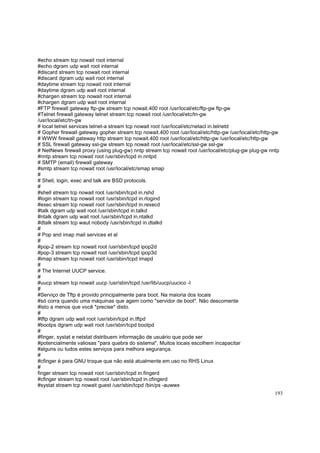 #echo stream tcp nowait root internal
#echo dgram udp wait root internal
#discard stream tcp nowait root internal
#discard dgram udp wait root internal
#daytime stream tcp nowait root internal
#daytime dgram udp wait root internal
#chargen stream tcp nowait root internal
#chargen dgram udp wait root internal
#FTP firewall gateway ftp-gw stream tcp nowait.400 root /usr/local/etc/ftp-gw ftp-gw
#Telnet firewall gateway telnet stream tcp nowait root /usr/local/etc/tn-gw
/usr/local/etc/tn-gw
# local telnet services telnet-a stream tcp nowait root /usr/local/etc/netacl in.telnetd
# Gopher firewall gateway gopher stream tcp nowait.400 root /usr/local/etc/http-gw /usr/local/etc/http-gw
# WWW firewall gateway http stream tcp nowait.400 root /usr/local/etc/http-gw /usr/local/etc/http-gw
# SSL firewall gateway ssl-gw stream tcp nowait root /usr/local/etc/ssl-gw ssl-gw
# NetNews firewall proxy (using plug-gw) nntp stream tcp nowait root /usr/local/etc/plug-gw plug-gw nntp
#nntp stream tcp nowait root /usr/sbin/tcpd in.nntpd
# SMTP (email) firewall gateway
#smtp stream tcp nowait root /usr/local/etc/smap smap
#
# Shell, login, exec and talk are BSD protocols.
#
#shell stream tcp nowait root /usr/sbin/tcpd in.rshd
#login stream tcp nowait root /usr/sbin/tcpd in.rlogind
#exec stream tcp nowait root /usr/sbin/tcpd in.rexecd
#talk dgram udp wait root /usr/sbin/tcpd in.talkd
#ntalk dgram udp wait root /usr/sbin/tcpd in.ntalkd
#dtalk stream tcp waut nobody /usr/sbin/tcpd in.dtalkd
#
# Pop and imap mail services et al
#
#pop-2 stream tcp nowait root /usr/sbin/tcpd ipop2d
#pop-3 stream tcp nowait root /usr/sbin/tcpd ipop3d
#imap stream tcp nowait root /usr/sbin/tcpd imapd
#
# The Internet UUCP service.
#
#uucp stream tcp nowait uucp /usr/sbin/tcpd /usr/lib/uucp/uucico -l
#
#Serviço de Tftp é provido principalmente para boot. Na maioria dos locais
#só corra quando uma máquinas que agem como "servidor de boot". Não descomente
#isto a menos que você *precise* disto.
#
#tftp dgram udp wait root /usr/sbin/tcpd in.tftpd
#bootps dgram udp wait root /usr/sbin/tcpd bootpd
#
#finger, systat e netstat distribuem informação de usuário que pode ser
#potencialmente valiosas "para quebra do sistema". Muitos locais escolhem incapacitar
#alguns ou tudos estes serviços para melhora segurança.
#
#cfinger é para GNU troque que não está atualmente em uso no RHS Linux
#
finger stream tcp nowait root /usr/sbin/tcpd in.fingerd
#cfinger stream tcp nowait root /usr/sbin/tcpd in.cfingerd
#systat stream tcp nowait guest /usr/sbin/tcpd /bin/ps -auwwx
193

 