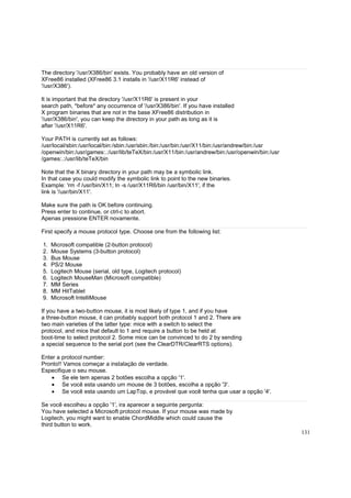 The directory '/usr/X386/bin' exists. You probably have an old version of
XFree86 installed (XFree86 3.1 installs in '/usr/X11R6' instead of
'/usr/X386').
It is important that the directory '/usr/X11R6' is present in your
search path, *before* any occurrence of '/usr/X386/bin'. If you have installed
X program binaries that are not in the base XFree86 distribution in
'/usr/X386/bin', you can keep the directory in your path as long as it is
after '/usr/X11R6'.
Your PATH is currently set as follows:
/usr/local/sbin:/usr/local/bin:/sbin:/usr/sbin:/bin:/usr/bin:/usr/X11/bin:/usr/andrew/bin:/usr
/openwin/bin:/usr/games:.:/usr/lib/teTeX/bin:/usr/X11/bin:/usr/andrew/bin:/usr/openwin/bin:/usr
/games:.:/usr/lib/teTeX/bin
Note that the X binary directory in your path may be a symbolic link.
In that case you could modify the symbolic link to point to the new binaries.
Example: 'rm -f /usr/bin/X11; ln -s /usr/X11R6/bin /usr/bin/X11', if the
link is '/usr/bin/X11'.
Make sure the path is OK before continuing.
Press enter to continue, or ctrl-c to abort.
Apenas pressione ENTER novamente.
First specify a mouse protocol type. Choose one from the following list:
1.
2.
3.
4.
5.
6.
7.
8.
9.

Microsoft compatible (2-button protocol)
Mouse Systems (3-button protocol)
Bus Mouse
PS/2 Mouse
Logitech Mouse (serial, old type, Logitech protocol)
Logitech MouseMan (Microsoft compatible)
MM Series
MM HitTablet
Microsoft IntelliMouse

If you have a two-button mouse, it is most likely of type 1, and if you have
a three-button mouse, it can probably support both protocol 1 and 2. There are
two main varieties of the latter type: mice with a switch to select the
protocol, and mice that default to 1 and require a button to be held at
boot-time to select protocol 2. Some mice can be convinced to do 2 by sending
a special sequence to the serial port (see the ClearDTR/ClearRTS options).
Enter a protocol number:
Pronto!! Vamos começar a instalação de verdade.
Especifique o seu mouse.
• Se ele tem apenas 2 botões escolha a opção '1'.
• Se você esta usando um mouse de 3 botões, escolha a opção '3'.
• Se você esta usando um LapTop, e provável que você tenha que usar a opção '4'.
Se você escolheu a opção '1', ira aparecer a seguinte pergunta:
You have selected a Microsoft protocol mouse. If your mouse was made by
Logitech, you might want to enable ChordMiddle which could cause the
third button to work.
131

 