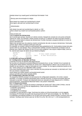 #netstat stream tcp nowait guest /usr/sbin/tcpd /bin/netstat -f inet
#
# Serviço para sincronização do relógio.
#
#time stream tcp nowait root /usr/sbin/tcpd in.timed
#time dgram udp wait root /usr/sbin/tcpd in.timed
#
# Authentication
#
auth stream tcp wait root /usr/sbin/tcpd in.identd -w -t120
authsrv stream tcp nowait root /usr/local/etc/authsrv authsrv
#
# End of inetd.conf
7.4.3. O arquivo de /etc/services
Isto é aonde tudo começa. Quando um cliente conecta o firewall isto conecta em uma porta conhecido
(menos em 1024). Por exemplo o telnet conecta na porta 23. O deamon do inetd ouve esta conexão e
olha para o nome deste no arquivo de /etc/services. E então chamada o programa definido no nome do
arquivo /etc/inetd.conf.
Alguns dos serviços que nós estamos criando normalmente não são no arquivo /etc/services. Você pode
nomear alguns deles a qualquer porta que você quer.
Por exemplo, eu nomeei o telnet do administrador para porta(telnet-a) 24. Você poderia nomear isto para
aportar 2323 se você desejar. Para o administrador (VOCÊ) conectar diretamente ao firewall você vai
precisar que o telnet não acesse 24 nem 23 e se você configurar o seu arquivo netperm-table, como eu
fiz, você só será capaz de dentro da sua network protegida.
telnet-a
24/tcp
ftp-gw
21/tcp
# this named changed
auth
113/tcp
ident
# User Verification
ssl-gw
443/tcp
8. O Servidor de Proxy do SOCKS
8.1. Configurando um Servidor de Proxy
O servidor de proxy do SOCKS está disponível em
ftp://sunsite.unc.edu/pub/Linux/system/Network/misc/socks-linux- src.tgz. Também há um exemplo de
config dentro deste diretório chamado de "socks-conf". Descompacte e utilizar o tar no arquivo em um
diretório do seu sistema, e siga as instruções em como instalar. Eu tive alguns problemas quando eu fiz
isto. Tenha certeza que seu Makefiles estão corretos.
Uma coisa importante para notar é que o servidor de proxy precisa ser anexado no /etc/inetd.conf. Você
tem que anexar a seguinte linha:
socks stream tcp nowait nobody /usr/local/etc/sockd sockd
avisa ao servidor para roda-lo quando pedido.
8.2. Configurando o Servidor de Proxy
Os programas SOCKS precisam de dois arquivos de configuração separados. Um conta o acesso
permitido, e um dirigi os pedidos apropriados para o servidor de proxy. O arquivo de acesso deve ser
colocado no servidor. O arquivo de roteamento deve ser colocado em toda máquina Un*x. O DOS e,
presumivelmente, computadores Macintosh farão o seu próprio roteamento.
8.2.1. O Arquivo de Acesso
Com o socks4.2 Beta, o arquivo de acesso é chamado de "sockd.conf". Deve conter 2 linhas, uma de
permição(permit) e um de linha de negação(deny). Cada linha terá três entradas:
· O Identifier (permit/deny)
· O endereço do IP
· O modificador de endereço
O identifier é o que permite ou nega. Você deve ter ambos um linha de permição e um de negação.
O endereço IP é formado de quatro byte de enreçamento de IP típico de anotação. I.E. 192.168.2.0.
O modificador de endereço também é um IP típico que envia quatro número de byte. Funciona como um
netmask. Verefique este número para ser 32 bits (1s ou 0s). Se o bit é um 1, o bit correspondente do
194

 