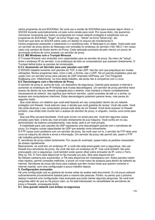 vários programas de pre-SOCKified. Se você usa a versão de SOCKified para acessar algum direct, o
SOCKS trocarão automaticamente um pelo outra versão para você. Por causa disto, nós queremos
mencionar novamente que todos os programas em nossa network protegida é substituida com os
programas do SOCKified. "finger" se torna "finger.orig , "telnet" se torna "telnet.orig", etc.
Você tem que dizer ao SOCKS sobre cada um destes no arquivo de include/socks.h.
Certos programas acessarão o roteamento e o sockifying nisto. O Netscape é um deles. Você pode usar
um servidor de proxy dentro do Netscape com entradas no endereço do servidor (192.168.2.1 em nosso
caso) nos campos de Socks dentro do Proxy. Cada aplicação precisará de pelo menos um pouco de
arrumação embora de como acessar um servidor de proxy.
8.3.2. MS Windows com o Trumpet Winsock
O Trumpet Winsock vem embutido com capacidades para oe servidor de proxy. No menu de "setup",
entre o endereço IP do servidor, e os endereços de todo os computadores que acessam diretamente. O
Trumpet define todos os pacotes de inicialização.
8.3.3. Acessando um Servidor para usar pacotes com UDP
O SOCKS trabalha somente com pacotes do TCP, e não UDP. Isto faz com que prejudique em muitas
utilizações. Muitos programas úteis, como o talk, o Archie, use o UDP. Há um pacote projetadou para ser
usado com um servidor proxy para pacotes de UDP chamado UDPrelay, por Tom Fitzgerald,
fitz@wang.com. Infelizmente, na hora deste trabalho, ele ainda não é compatível com o Linux.
8.4. Desvantagens com o Servidores de Proxy
O servidor de proxy é, acima de tudo, um dispositivo de segurança. Usando para acessar a internet e
aumentar os endereços de IP limitados terá muitas desvantagens. Um servidor de proxy permitirá maior
acesso de dentro da sua network protegida para o exterior, mas manterá o interior completamente
inacessesivel do exterior. Isto significa que nenhum servidor, usará conexões de talk ou o archie, ou
acessar aos computadores interiores. Estas desvantagens poderiam parecer leves, mas pensa do
seguinte modo:
· Que você deixou um relatório que você está fazendo em seu computador dentro de um network
protegida com firewall. Você está em casa, e decide que você gostaria de revisar. Você não pode. Você
não pode alcançar o seu computador porque está atrás de um firewall. Você tenta acessar no firewall
primeiro, mas então todo mundo tem o acesso do servidor de proxy, e ninguém, montou uma conta para
você.
· Que sua filha vai para faculdade. Você quer enviar um email para ela. Você tem algumas coisas
privadas para falar, e teria seu mail enviado diretamente da sua máquina. Você confia em no seu
administrador de sistema completamente, mas ainda, este é um mail privado.
· A inabilidade para usar pacotes de UDP representa uma desvantagem grande com o servidores de
proxy. Eu imagino outras capacidades de UDP que estarão vindo brevemente.
O FTP causa outro problema com um servidor de proxy. Se você usar um ls, o servidor de FTP abre uma
cova na máquina de cliente e envia a informação. Um servidor de proxy não permiti isto, assim o FTP
não trabalha particularmente.
E, servidores de proxy rodam lentamente. Por causa do overhead, quase todos os pedidos necessitam
de acesso rapidamente.
Basicamente, se você tem um endereço IP, e você não está preocupado com a segurança, não use
firewall e/ou servidores de proxy. Se você não tem um endereço de IP, mas você também não esta
preocupado com a segurança, você também pode querer olhar sobre emluador de IP, como o Term,
Slirp ou TIA. O Term está disponível no ftp://sunsite.unc.edu, Slirp esta disponível em
ftp://blitzen.canberra.edu.au/pub/slirp, e TIA esta disponível em marketplace.com. Estes pacotes rodam
mais rapidos, permiti conexões melhores, e provê um nível maior de acessos para dentro da network da
internet. Servidores de proxy são bons para cadeias que têm muitos hosts que querem conectar a
internet voando, com uma configuração e pouco trabalho depois.
9. Configurações avançadas
Há uma configuração que eu gostaria de revisar antes de acabar este documento. Eu há pouco esbocei
suficientemente provavelmente bastará para a maioria das pessoas. Porém, eu penso que o próximo
esboço mostrará uma configuração mais avançada que pode clarear algumas perguntas. Se você tiver
perguntas além do que eu há pouco cobri, ou há está interessado na versatilidade de servidores de
proxy e firewalls, prosseguida lendo.
9.1. Uma grande network com ênfase na segurança
196

 