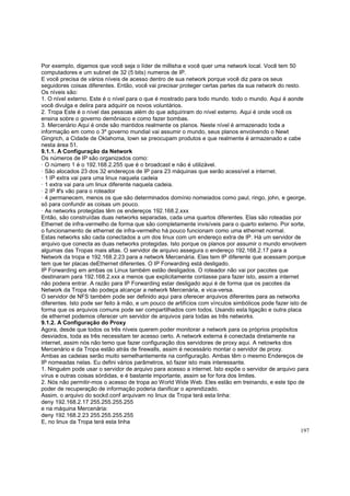 Por exemplo, digamos que você seja o líder de millisha e você quer uma network local. Você tem 50
computadores e um subnet de 32 (5 bits) numeros de IP.
E você precisa de vários níveis de acesso dentro de sua network porque você diz para os seus
seguidores coisas diferentes. Então, você vai precisar proteger certas partes da sua network do resto.
Os níveis são:
1. O nível externo. Este é o nível para o que é mostrado para todo mundo. todo o mundo. Aqui é aonde
você divulga e delira para adquirir os novos voluntários.
2. Tropa Este é o nível das pessoas além do que adquiriram do nível externo. Aqui é onde você os
ensina sobre o governo demôniaco e como fazer bombas.
3. Mercenário Aqui é onde são mantidos realmente os planos. Neste nível é armazenado toda a
informação em como o 3º governo mundial vai assumir o mundo, seus planos envolvendo o Newt
Gingrich, a Cidade de Oklahoma, lown se preocupam produtos e que realmente é armazenado e cabe
nesta área 51.
9.1.1. A Configuração da Network
Os números de IP são organizados como:
· O número 1 é o 192.168.2.255 que é o broadcast e não é utilizável.
· São alocados 23 dos 32 endereços de IP para 23 máquinas que serão acessível a internet.
· 1 IP extra vai para uma linux naquela cadeia
· 1 extra vai para um linux diferente naquela cadeia.
· 2 IP #'s vão para o roteador
· 4 permanecem, menos os que são determinados domínio nomeiados como paul, ringo, john, e george,
só para confundir as coisas um pouco.
· As networks protegidas têm os endereços 192.168.2.xxx
Então, são construídas duas networks separadas, cada uma quartos diferentes. Elas são roteadas por
Ethernet de infra-vermelho de forma que são completamente invisíveis para o quarto externo. Por sorte,
o funcionamento de ethernet de infra-vermelho há pouco funcionam como uma ethernet normal.
Estas networks são cada conectados a um dos linux com um endereço extra de IP. Há um servidor de
arquivo que conecta as duas networks protegidas. Isto porque os planos por assumir o mundo envolvem
algumas das Tropas mais altas. O servidor de arquivo assegura o endereço 192.168.2.17 para a
Network da tropa e 192.168.2.23 para a network Mercenária. Elas tem IP diferente que acessam porque
tem que ter placas deEthernet diferentes. O IP Forwarding está desligado.
IP Forwarding em ambas os Linux também estão desligados. O roteador não vai por pacotes que
destinaram para 192.168.2.xxx a menos que explicitamente contasse para fazer isto, assim a internet
não podera entrar. A razão para IP Forwarding estar desligado aqui é de forma que os pacotes da
Network da Tropa não podeça alcançar a network Mercenária, e vica-versa.
O servidor de NFS também pode ser definido aqui para oferecer arquivos diferentes para as networks
diferentes. Isto pode ser feito à mão, e um pouco de artifícios com vínculos simbólicos pode fazer isto de
forma que os arquivos comuns pode ser compartilhados com todos. Usando esta ligação e outra placa
de ethernet podemos oferecer um servidor de arquivos para todas as três networks.
9.1.2. A Configuração do Proxy
Agora, desde que todos os três níveis querem poder monitorar a network para os próprios propósitos
desviados, toda as três necessitam ter acesso certo. A network externa é conectada diretamente na
internet, assim nós não temo que fazer configuração dos servidores de proxy aqui. A netowrks dos
Mercenário e da Tropa estão atrás de firewalls, assim é necessário montar o servidor de proxy.
Ambas as cadeias serão muito semelhantemente na configuração. Ambas têm o mesmo Endereços de
IP nomeadas nelas. Eu defini vários parâmetros, só fazer isto mais interessante.
1. Ninguém pode usar o servidor de arquivo para acesso a internet. Isto expõe o servidor de arquivo para
vírus e outras coisas sórdidas, e é bastante importante, assim se for fora dos limites.
2. Nós não permitir-mos o acesso de tropa ao World Wide Web. Eles estão em treinando, e este tipo de
poder de recuperação de informação poderia danificar o aprendizado.
Assim, o arquivo do sockd.conf arquivam no linux da Tropa terá esta linha:
deny 192.168.2.17 255.255.255.255
e na máquina Mercenária:
deny 192.168.2.23 255.255.255.255
E, no linux da Tropa terá esta linha
197

 