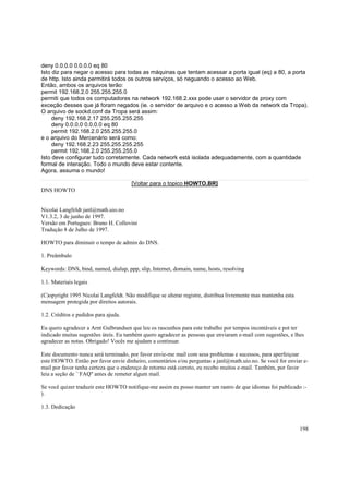deny 0.0.0.0 0.0.0.0 eq 80
Isto diz para negar o acesso para todas as máquinas que tentam acessar a porta igual (eq) a 80, a porta
de http. Isto ainda permitirá todos os outros serviços, só neguando o acesso ao Web.
Então, ambos os arquivos terão:
permit 192.168.2.0 255.255.255.0
permiti que todos os computadores na network 192.168.2.xxx pode usar o servidor de proxy com
exceção desses que já foram negados (ie. o servidor de arquivo e o acesso a Web da network da Tropa).
O arquivo de sockd.conf da Tropa será assim:
deny 192.168.2.17 255.255.255.255
deny 0.0.0.0 0.0.0.0 eq 80
permit 192.168.2.0 255.255.255.0
e o arquivo do Mercenário será como:
deny 192.168.2.23 255.255.255.255
permit 192.168.2.0 255.255.255.0
Isto deve configurar tudo corretamente. Cada network está isolada adequadamente, com a quantidade
formal de interação. Todo o mundo deve estar contente.
Agora, assuma o mundo!
[Voltar para o topico HOWTO.BR]
DNS HOWTO

Nicolai Langfeldt janl@math.uio.no
V1.3.2, 3 de junho de 1997.
Versão em Portugues: Bruno H. Collovini
Tradução 8 de Julho de 1997.
HOWTO para diminuir o tempo de admin do DNS.
1. Preâmbulo
Keywords: DNS, bind, named, dialup, ppp, slip, Internet, domain, name, hosts, resolving
1.1. Materiais legais
(C)opyright 1995 Nicolai Langfeldt. Não modifique se alterar registre, distribua livremente mas mantenha esta
mensagem protegida por direitos autorais.
1.2. Créditos e pedidos para ajuda.
Eu quero agradecer a Arnt Gulbrandsen que leu os rascunhos para este trabalho por tempos incontáveis e pot ter
indicado muitas sugestões úteis. Eu também quero agradecer as pessoas que enviaram e-mail com sugestões, e lhes
agradecer as notas. Obrigado! Vocês me ajudam a continuar.
Este documento nunca será terminado, por favor envie-me mail com seus problemas e sucessos, para aperfeiçoar
este HOWTO. Então por favor envie dinheiro, comentários e/ou perguntas a janl@math.uio.no. Se você for enviar email por favor tenha certeza que o endereço de retorno está correto, eu recebo muitos e-mail. Também, por favor
leia a seção de ``FAQ'' antes de remeter algum mail.
Se você quizer traduzir este HOWTO notifique-me assim eu posso manter um rastro de que idiomas foi publicado :).
1.3. Dedicação

198

 