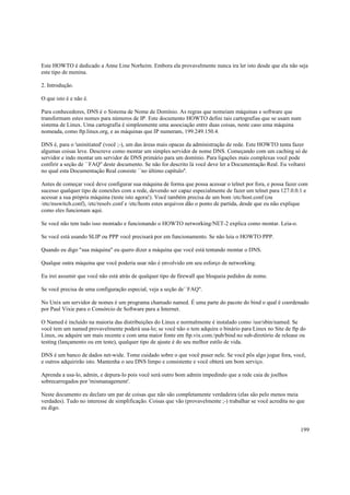 Este HOWTO é dedicado a Anne Line Norheim. Embora ela provavelmente nunca ira ler isto desde que ela não seja
este tipo de menina.
2. Introdução.
O que isto é e não é.
Para conhecedores, DNS é o Sistema de Nome de Domínio. As regras que nomeiam máquinas e software que
transformam estes nomes para números de IP. Este documento HOWTO defini tais cartografias que se usam num
sistema de Linux. Uma cartografia é simplesmente uma associação entre duas coisas, neste caso uma máquina
nomeada, como ftp.linux.org, e as máquinas que IP numeram, 199.249.150.4.
DNS é, para o 'uninitiated' (você ;-), um das áreas mais opacas da administração de rede. Este HOWTO tenta fazer
algumas coisas leve. Descreve como montar um simples servidor de nome DNS. Começando com um caching só de
servidor e indo montar um servidor de DNS primário para um domínio. Para ligações mais complexas você pode
confirir a seção de ``FAQ'' deste documento. Se não for descrito lá você deve ler a Documentação Real. Eu voltarei
no qual esta Documentação Real consiste ``no último capítulo''.
Antes de começar você deve configurar sua máquina de forma que possa acessar o telnet por fora, e possa fazer com
sucesso qualquer tipo de conexões com a rede, devendo ser capaz especialmente de fazer um telnet para 127.0.0.1 e
acessar a sua própria máquina (teste isto agora!). Você também precisa de um bom /etc/host.conf (ou
/etc/nsswitch.conf), /etc/resolv.conf e /etc/hosts estes arquivos dão o ponto de partida, desde que eu não explique
como eles funcionam aqui.
Se você não tem tudo isso montado e funcionando o HOWTO networking/NET-2 explica como montar. Leia-o.
Se você está usando SLIP ou PPP você precisará por em funcionamento. Se não leia o HOWTO PPP.
Quando eu digo "sua máquina" eu quero dizer a máquina que você está tentando montar o DNS.
Qualque outra máquina que você poderia usar não é envolvido em seu esforço de networking.
Eu irei assumir que você não está atrás de qualquer tipo de firewall que bloqueia pedidos de nome.
Se você precisa de uma configuração especial, veja a seção de``FAQ''.
No Unix um servidor de nomes é um programa chamado named. É uma parte do pacote do bind o qual é coordenado
por Paul Vixie para o Consórcio de Software para a Internet.
O Named é incluído na maioria das distribuições do Linux e normalmente é instalado como /usr/sbin/named. Se
você tem um named provavelmente poderá usa-lo; se você não o tem adquira o binário para Linux no Site de ftp do
Linux, ou adquire um mais recente e com uma maior fonte em ftp.vix.com:/pub/bind no sub-diretório de release ou
testing (lançamento ou em teste), qualquer tipo de ajuste é do seu melhor estilo de vida.
DNS é um banco de dados net-wide. Tome cuidado sobre o que você puser nele. Se você pôs algo jogue fora, você,
e outros adquirirão isto. Mantenha o seu DNS limpo e consistente e você obterá um bom serviço.
Aprenda a usa-lo, admin, e depura-lo pois você será outro bom admin impedindo que a rede caia de joelhos
sobrecarregados por 'mismanagement'.
Neste documento eu declaro um par de coisas que não são completamente verdadeira (elas são pelo menos meia
verdades). Tudo no interesse de simplificação. Coisas que vão (provavelmente ;-) trabalhar se você acredita no que
eu digo.

199

 