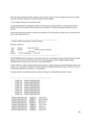 Tip: Faça copias auxiliares de todos os arquivos que eu ensinar e que você, assim se depois de passar por isto nada
funcionar você pode voltar para o seu velho, Estado da Arte de trabalho.
3. Um caching somente para o Servidor de nomes.
A primeira punhalada na configuração do DNS, é muito útil para usuários de dialup. Um caching somente para o
Servidor de nomes ele achará a resposta para nomear as questões e se lembrará da resposta da próxima vez que
precisar.
Primeiro precisamos de um arquivo chamado /etc/named.boot. Ele é lido quando o named começa. No momento ele
deve conter simplesmente isto:

_______________________________________________________________
; Arquivo de Boot somente para o servidor de nomes
;
directory /var/named
;
; type
domain
source file or host
; tipo
dominio
fonte do arquivo ou do host
cache
.
root.cache
primary
0.0.127.in-addr.arpa
pz/127.0.0
_______________________________________________________________
MUITO IMPORTANTE: Em algumas versões deste documento os conteúdos de arquivo listado aqui terá um par de
espaços ou um Tab antes do primeiro nome. Não é suposto que estão no arquivo. Apague qualquer espaço
principalmente nos arquivos que você cortou e colou deste HOWTO.
A linha `Directory ' indica ao named onde procurar os arquivos. Todos os arquivos do named subseqüentemente será
relativo a ele. /var/named é o diretório correto de acordo com o Padrão de Sistemas de Arquivo do Linux. Assim pz
é um diretório debaixo de /var/named, i.e., /var/named/pz.
O arquivo named /var/named/root.cache é named nsito. O arquivo /var/named/root.cache deve conter:

_______________________________________________________
.
518400 NS D.ROOT-SERVERS.NET.
.
518400 NS E.ROOT-SERVERS.NET.
.
518400 NS I.ROOT-SERVERS.NET.
.
518400 NS F.ROOT-SERVERS.NET.
.
518400 NS G.ROOT-SERVERS.NET.
.
518400 NS A.ROOT-SERVERS.NET.
.
518400 NS H.ROOT-SERVERS.NET.
.
518400 NS B.ROOT-SERVERS.NET.
.
518400 NS C.ROOT-SERVERS.NET.
;
D.ROOT-SERVERS.NET. 3600000 A
128.8.10.90
E.ROOT-SERVERS.NET. 3600000 A
192.203.230.10
I.ROOT-SERVERS.NET. 3600000 A
192.36.148.17
F.ROOT-SERVERS.NET. 3600000 A
192.5.5.241
G.ROOT-SERVERS.NET. 3600000 A
192.112.36.4
A.ROOT-SERVERS.NET. 3600000 A
198.41.0.4
H.ROOT-SERVERS.NET. 3600000 A
128.63.2.53
B.ROOT-SERVERS.NET. 3600000 A
128.9.0.107
200

 