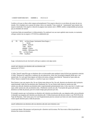 C.ROOT-SERVERS.NET. 3600000 A
192.33.4.12
_______________________________________________________
Lembre-se do que eu disse sobre espaços principalmente! Este arquivo descreve os servidores de nome de raiz no
mundo. Ele é mudado com o passar do tempo e deve ser mantido. Veja a seção de ``manutenção'' para manter este
arquivo atualizado. Este arquivo é descrito na página man named, mas é, IMHO, melhor compreendido por pessoas
que já entendem de named.
A próxima linha em named.boot é a linha primária. Eu explicarei seu uso num capítulo mais recente, no momento
coloque somete isto no arquivo 127.0.0.0 no subdiretório pz:

__________________________________________________________________
@
IN
SOA ns.linux.bogus. hostmaster.linux.bogus. (
1
; Serial
28800 ; Refresh
7200 ; Retry
604800 ; Expire
86400) ; Minimum TTL
NS ns.linux.bogus.
1
PTR localhost.
__________________________________________________________________

Logo, você precisa de um /etc/resolv.conf que se parece com algo assim:
__________________________________________________________________
search sub_dominio.seu-domínio.edu seu-domínio.edu
nameserver 127.0.0.1
__________________________________________________________________
A linha `Search' especifica que os domínios deve ser procurados para qualquer nome de host que queremos conectar.
A linha `Nameserver' especifica o endereço do seu nameserver, neste caso sua própria máquina desde que o seu
named rode. Se você quer listar alguns servidores de nomes coloque uma linha de `Nameserver' para cada um.
(Nota: Nunca o named lê este arquivo, o resolver é que usa o named.)
Para ilustrar o que este arquivo faz: Se um cliente tenta observar foo, foo.sub_dominio.seu-dominio.edu é primeiro
experimentado, então foo.seu-domínio.edu, finalmente foo. Se um cliente tenta observar sunsite.unc.edu,
sunsite.unc.edu.sub_dominio.seu-dominio.edu é experimentado primeiramente (sim, é tolo, mas isto é o modo e que
seja), então sunsite.unc.edu.seu-domínio.edu, e finalmente sunsite.unc.edu. Você pode não querer pôr muitos
domínios na linha de procura, pois leva muito tempo para procurar por eles.
O exemplo assume que você pertence ao domínio sub_domínio.seu-domínio.edu, sua máquina então, provavelmente
é chamado sua-maquina.sub_domínio.seu-domínio.edu. A linha de procura não deveria conter o seu TLD (Nivel do
Topo de Domínio, `Edu' neste caso). Se você freqüentemente precisa conectar aos hosts em outro domínio podemos
somar aquele domínio para a linha de procura:
________________________________________________________________________
search subdominio.seu-domínio.edu seu-domínio.edu.edu outro-domínio.com
________________________________________________________________________
e assim por diante. Obviamente você precisa pôr o domínio real de nomes. Por favor note a falta de períodos ao
término dos nomes de domínio.

201

 