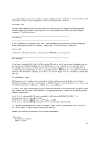 Logo, ou dependendo de sua versão de libc você precisa configurar o /etc/nsswitch.conf ou /etc/host.conf. Se você já
tem nsswitch.conf que é o qual configuraremos, se não, nós configuraremos o host.conf.
/etc/nsswitch.conf
Este é um arquivo longo que especifica onde adquirir tipos diferentes de dados, de arquivos ou banco de dados.
Normalmente contém comentários úteis ao topo que você deve considerar, agora. Depois de achar a linha que
começa com `Hosts:', deverá conter:
______________________________________________________________________
hosts: files dns
______________________________________________________________________
Se não há nenhuma linha que começa com `Hosts: ' então ponha uma acima. Este arquivo diz que os programas
devem olhar primeiro no arquivo de /etc/hosts, e então, confir o DNS de acordo com o resolv.conf.
/etc/host.conf
Contém várias linhas provavelmente, e deve começar com ORDER e deve aparecer com:
______________________________________________________________________
order hosts,bind
______________________________________________________________________
Se não houver nenhum linha de `order' você deve colocar. Ela conta ao host de nomes quem soluciona as rotas para
usar primeiro em /etc/hosts, então pergunta ao servidor de nomes (o qual você disse no resolv.conf que está em
127.0.0.1). Estes dois arquivos são documentados mais recentemente na páginas do man resolv(8) (faça `Man 8
resolv') na maioria das distribuições de Linux. Aquela página de man é IMHO legível, e todo mundo, especialmente
admins de DNS, deveria ler. Faça agora, se você diz a si "eu farei isto depois" você nunca ira adquirir conhecimento
sobre isto.
3.1. Inicializando o named
Afinal de contas esta na hora de começar o named. Se você está usando uma conexão dialup conecte primeiro.
Digite 'ndc start', e pressione return, não há opções. Se for back-fires tente `/usr/sbin/ndc start' ao invés. Se isso parte
do back-fire veja a seção ``FAQ''. Agora você pode testar a sua configuração.
Se você ver o seu arquivo de mensagem de syslog (normalmente chamado de /var/adm/messages, mas pode estar em
outro diretório olhe em /var/log e o outro arquivo é o syslog) enquanto começa o named (tail -f /var/adm/messages)
você deve ver algo como:
Jun 30 21:50:55 roke named[2258]: starting. named 4.9.4-REL Sun Jun 30 21:29:03 MET DST 1996
janl@roke.slip.ifi.uio.no:/var/tmp/bind/named
Jun 30 21:50:55 roke named[2258]: cache zone "" loaded (serial 0)
Jun 30 21:50:55 roke named[2258]: primary zone "0.0.127.in-addr.arpa" loaded (serial 1)
Se há qualquer mensagem sobre erros então há um engano. Nomei o arquivo de named é em (um de named.boot e
root.cache eu espero :-) Mate o named e volte a conferir o arquivo.
Agora é a hora para começar o nslookup para examinar seu handywork.

$ nslookup
Default Server: localhost
Address: 127.0.0.1
202

 