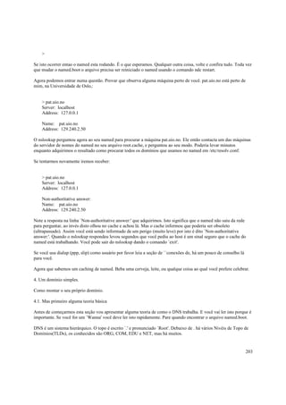 >
Se isto ocorrer entao o named esta rodando. É o que esperamos. Qualquer outra coisa, volte e confira tudo. Toda vez
que mudar o named.boot o arquivo precisa ser reiniciado o named usando o comando ndc restart.
Agora podemos entrar numa questão. Provar que observa alguma máquina perto de você. pat.uio.no está perto de
mim, na Universidade de Oslo,:

> pat.uio.no
Server: localhost
Address: 127.0.0.1
Name: pat.uio.no
Address: 129.240.2.50
O nslookup perguntou agora ao seu named para procurar a máquina pat.uio.no. Ele então contacta um das máquinas
do servidor de nomes do named no seu arquivo root.cache, e perguntou ao seu modo. Poderia levar minutos
enquanto adquirimos o resultado como procurar todos os domínios que usamos no named em /etc/resolv.conf.
Se tentarmos novamente iremos receber:

> pat.uio.no
Server: localhost
Address: 127.0.0.1
Non-authoritative answer:
Name: pat.uio.no
Address: 129.240.2.50
Note a resposta na linha `Non-authoritative answer:' que adquirimos. Isto significa que o named não saiu da rede
para perguntar, ao invés disto olhou no cache e achou lá. Mas o cache informou que poderia ser obsoleto
(ultrapassado). Assim você está sendo informado de um perigo (muito leve) por isto é dito `Non-authoritative
answer:'. Quando o nslookup respondeu levou segundos que você pediu ao host é um sinal seguro que o cache do
named está trabalhando. Você pode sair do nslookup dando o comando `exit'.
Se você usa dialup (ppp, slip) como usuário por favor leia a seção de ``conexões de, há um pouco de conselho lá
para você.
Agora que sabemos um caching de named. Beba uma cerveja, leite, ou qualque coisa ao qual você prefere celebrar.
4. Um domínio simples.
Como montar o seu próprio domínio.
4.1. Mas primeiro alguma teoria básica
Antes de começarmos esta seção vou apresentar alguma teoria de como o DNS trabalha. E você vai ler isto porque é
importante. Se você for um `Wanna' você deve ler isto rapidamente. Pare quando encontrar o arquivo named.boot.
DNS é um sistema hierárquico. O topo é escrito `.' e pronunciado `Root'. Debaixo de . há vários Nivéis de Topo de
Domínios(TLDs), os conhecidos são ORG, COM, EDU e NET, mas há muitos.

203

 