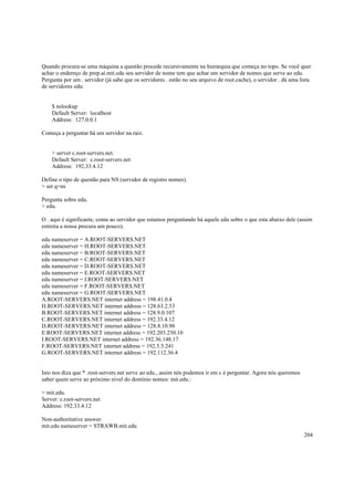 Quando procura-se uma máquina a questão procede recursivamente na hierarquia que começa no topo. Se você quer
achar o endereço de prep.ai.mit.edu seu servidor de nome tem que achar um servidor de nomes que serve ao edu.
Pergunta por um . servidor (já sabe que os servidores . estão no seu arquivo de root.cache), o servidor . dá uma lista
de servidores edu:

$ nslookup
Default Server: localhost
Address: 127.0.0.1
Começa a perguntar há um servidor na raiz.

> server c.root-servers.net.
Default Server: c.root-servers.net
Address: 192.33.4.12
Define o tipo de questão para NS (servidor de registro nomes).
> set q=ns
Pergunta sobre edu.
> edu.
O . aqui é significante, conta ao servidor que estamos perguntando há aquele edu sobre o que esta abaixo dele (assim
estreita a nossa procura um pouco).
edu nameserver = A.ROOT-SERVERS.NET
edu nameserver = H.ROOT-SERVERS.NET
edu nameserver = B.ROOT-SERVERS.NET
edu nameserver = C.ROOT-SERVERS.NET
edu nameserver = D.ROOT-SERVERS.NET
edu nameserver = E.ROOT-SERVERS.NET
edu nameserver = I.ROOT-SERVERS.NET
edu nameserver = F.ROOT-SERVERS.NET
edu nameserver = G.ROOT-SERVERS.NET
A.ROOT-SERVERS.NET internet address = 198.41.0.4
H.ROOT-SERVERS.NET internet address = 128.63.2.53
B.ROOT-SERVERS.NET internet address = 128.9.0.107
C.ROOT-SERVERS.NET internet address = 192.33.4.12
D.ROOT-SERVERS.NET internet address = 128.8.10.90
E.ROOT-SERVERS.NET internet address = 192.203.230.10
I.ROOT-SERVERS.NET internet address = 192.36.148.17
F.ROOT-SERVERS.NET internet address = 192.5.5.241
G.ROOT-SERVERS.NET internet address = 192.112.36.4

Isto nos diza que * .root-servers.net serve ao edu., assim nós podemos ir em c é perguntar. Agora nós queremos
saber quem serve ao próximo nível do domínio nomes: mit.edu.:
> mit.edu.
Server: c.root-servers.net
Address: 192.33.4.12
Non-authoritative answer:
mit.edu nameserver = STRAWB.mit.edu
204

 