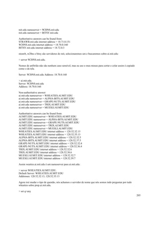 mit.edu nameserver = W20NS.mit.edu
mit.edu nameserver = BITSY.mit.edu
Authoritative answers can be found from:
STRAWB.mit.edu internet address = 18.71.0.151
W20NS.mit.edu internet address = 18.70.0.160
BITSY.mit.edu internet address = 18.72.0.3
steawb, w20ns e bitsy são servidores do mit, selecionaremos um e buscaremos sobre ai.mit.edu:
> server W20NS.mit.edu.
Nomes de anfitrião não são nenhum caso sensível, mas eu uso o meu mouse para cortar e colar assim é copiado
como o da tela.
Server: W20NS.mit.edu Address: 18.70.0.160
> ai.mit.edu.
Server: W20NS.mit.edu
Address: 18.70.0.160
Non-authoritative answer:
ai.mit.edu nameserver = WHEATIES.AI.MIT.EDU
ai.mit.edu nameserver = ALPHA-BITS.AI.MIT.EDU
ai.mit.edu nameserver = GRAPE-NUTS.AI.MIT.EDU
ai.mit.edu nameserver = TRIX.AI.MIT.EDU
ai.mit.edu nameserver = MUESLI.AI.MIT.EDU
Authoritative answers can be found from:
AI.MIT.EDU nameserver = WHEATIES.AI.MIT.EDU
AI.MIT.EDU nameserver = ALPHA-BITS.AI.MIT.EDU
AI.MIT.EDU nameserver = GRAPE-NUTS.AI.MIT.EDU
AI.MIT.EDU nameserver = TRIX.AI.MIT.EDU
AI.MIT.EDU nameserver = MUESLI.AI.MIT.EDU
WHEATIES.AI.MIT.EDU internet address = 128.52.32.13
WHEATIES.AI.MIT.EDU internet address = 128.52.35.13
ALPHA-BITS.AI.MIT.EDU internet address = 128.52.32.5
ALPHA-BITS.AI.MIT.EDU internet address = 128.52.37.5
GRAPE-NUTS.AI.MIT.EDU internet address = 128.52.32.4
GRAPE-NUTS.AI.MIT.EDU internet address = 128.52.36.4
TRIX.AI.MIT.EDU internet address = 128.52.32.6
TRIX.AI.MIT.EDU internet address = 128.52.38.6
MUESLI.AI.MIT.EDU internet address = 128.52.32.7
MUESLI.AI.MIT.EDU internet address = 128.52.39.7
Assim weaties.ai.mit.edu é um nameserver para ai.mit.edu:
> server WHEATIES.AI.MIT.EDU.
Default Server: WHEATIES.AI.MIT.EDU
Addresses: 128.52.32.13, 128.52.35.13
Agora irei mudar o tipo de questão, nós achamos o servidor de nome que nós somos indo perguntar por tudo
wheaties sobre prep.ai.mit.edu.
> set q=any
205

 