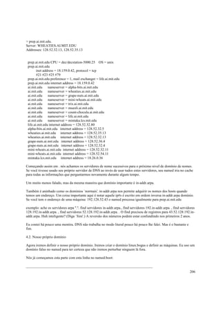 > prep.ai.mit.edu.
Server: WHEATIES.AI.MIT.EDU
Addresses: 128.52.32.13, 128.52.35.13

prep.ai.mit.edu CPU = dec/decstation-5000.25 OS = unix
prep.ai.mit.edu
inet address = 18.159.0.42, protocol = tcp
#21 #23 #25 #79
prep.ai.mit.edu preference = 1, mail exchanger = life.ai.mit.edu
prep.ai.mit.edu internet address = 18.159.0.42
ai.mit.edu
nameserver = alpha-bits.ai.mit.edu
ai.mit.edu
nameserver = wheaties.ai.mit.edu
ai.mit.edu
nameserver = grape-nuts.ai.mit.edu
ai.mit.edu
nameserver = mini-wheats.ai.mit.edu
ai.mit.edu
nameserver = trix.ai.mit.edu
ai.mit.edu
nameserver = muesli.ai.mit.edu
ai.mit.edu
nameserver = count-chocula.ai.mit.edu
ai.mit.edu
nameserver = life.ai.mit.edu
ai.mit.edu
nameserver = mintaka.lcs.mit.edu
life.ai.mit.edu internet address = 128.52.32.80
alpha-bits.ai.mit.edu internet address = 128.52.32.5
wheaties.ai.mit.edu internet address = 128.52.35.13
wheaties.ai.mit.edu internet address = 128.52.32.13
grape-nuts.ai.mit.edu internet address = 128.52.36.4
grape-nuts.ai.mit.edu internet address = 128.52.32.4
mini-wheats.ai.mit.edu internet address = 128.52.32.11
mini-wheats.ai.mit.edu internet address = 128.52.54.11
mintaka.lcs.mit.edu internet address = 18.26.0.36
Começando assim em . nós achamos os servidores de nome sucessivos para o próximo nivel de domínio de nomes.
Se você tivesse usado seu próprio servidor de DNS ao invés de usar tudos estes servidores, seu named iria no cache
para todas as informações que perguntarmos novamente durante algum tempo.
Um muito menos falado, mas da mesma maneira que domínio importante é in-addr.arpa.
Também é aninhado como os domínios `normais'. in-addr.arpa nos permite adquirir os nomes dos hosts quando
temos um endereço. Um coisa importante aqui é notar aquele ip#s é escrito em ordem inversa in-addr.arpa domínio.
Se você tem o endereço de uma máquina: 192.128.52.43 o named processa igualmente para prep.ai.mit.edu
exemplo: ache os servidores arpa ''.''. find servidores in-addr.arpa., find servidores 192.in-addr.arpa. , find servidores
128.192.in-addr.arpa. , find servidores 52.128.192.in-addr.arpa. . O find precisou de registros para 43.52.128.192.inaddr.arpa. Huh inteligente? (Diga `Sim'.) A reversão dos números podem estar confundindo nos primeiros 2 anos.
Eu contei há pouco uma mentira. DNS não trabalha no modo literal pouco há pouco lhe falei. Mas é o bastante e
fim.
4.2. Nosso próprio domínio
Agora iremos definir o nosso próprio domínio. Iremos criar o domínio linux.bogus e definir as máquinas. Eu uso um
domínio falso no named para ter certeza que não iremos perturbar ninguem lá fora.
Nós já começamos esta parte com esta linha no named.boot:
______________________________________________________________________
206

 