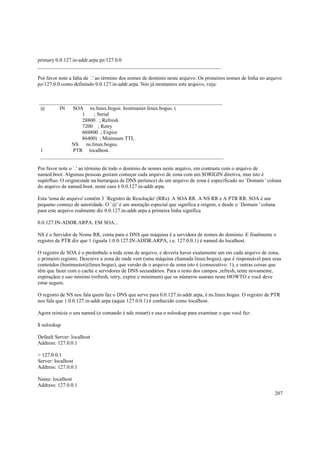 primary 0.0.127.in-addr.arpa pz/127.0.0
______________________________________________________________________
Por favor note a falta de `.' ao término dos nomes de domínio neste arquivo. Os primeiros nomes de linha no arquivo
pz/127.0.0 como definindo 0.0.127.in-addr.arpa. Nós já montamos este arquivo, veja:

______________________________________________________________________
@
IN
SOA ns.linux.bogus. hostmaster.linux.bogus. (
1
; Serial
28800 ; Refresh
7200 ; Retry
604800 ; Expire
86400) ; Minimum TTL
NS ns.linux.bogus.
1
PTR localhost.
______________________________________________________________________
Por favor note o `.' ao término de todo o domínio de nomes neste arquivo, em contraste com o arquivo de
named.boot. Algumas pessoas gostam começar cada arquivo de zona com um $ORIGIN diretiva, mas isto é
supérfluo. O origin(onde na hierarquia de DNS pertence) de um arquivo de zona é especificado no `Domain ' coluna
do arquivo de named.boot, neste caso é 0.0.127.in-addr.arpa.
Esta 'zona de arquivo' contém 3 `Registro de Resolução' (RRs): A SOA RR. A NS RR e A PTR RR. SOA é um
pequeno começo de autoridade. O `@' é um anotação especial que significa a origem, e desde o `Domain ' coluna
para este arquivo realmente diz 0.0.127.in-addr.arpa a primeira linha significa
0.0.127.IN-ADDR.ARPA. EM SOA...
NS é o Servidor de Nome RR, conta para o DNS que máquina é a servidora de nomes do domínio. E finalmente o
registro de PTR diz que 1 (iguala 1.0.0.127.IN-ADDR.ARPA, i.e. 127.0.0.1) é named do localhost.
O registro de SOA é o preâmbulo a toda zona de arquivo, e deveria haver exatamente um em cada arquivo de zona,
o primeiro registro. Descreve a zona de onde vem (uma máquina chamada linux.bogus), que é responsável para seus
conteúdos (hostmaster@linux.bogus), que versão de o arquivo de zona isto é (consecutivo: 1), e outras coisas que
têm que fazer com o cache e servidores de DNS secundários. Para o resto dos campos ,refresh, tente novamente,
expiraçãoe e uso mínimo (refresh, retry, expire e minimum) que os números usaram neste HOWTO e você deve
estar seguro.
O registro de NS nos fala quem faz o DNS que serve para 0.0.127.in-addr.arpa, é ns.linux.bogus. O registro de PTR
nos fala que 1.0.0.127.in-addr.arpa (aquie 127.0.0.1) é conhecido como localhost.
Agora reinicie o seu named (o comando é ndc restart) e usa o nslookup para examinar o que você fez:
$ nslookup
Default Server: localhost
Address: 127.0.0.1
> 127.0.0.1
Server: localhost
Address: 127.0.0.1
Name: localhost
Address: 127.0.0.1
207

 
