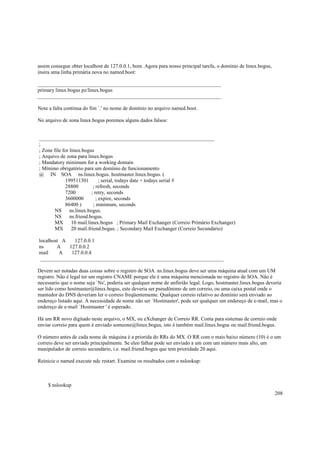 assim consegue obter localhost de 127.0.0.1, bom. Agora para nosso principal tarefa, o domínio de linux.bogus,
insira uma linha primária nova no named.boot:
______________________________________________________________________
primary linux.bogus pz/linux.bogus
______________________________________________________________________
Note a falta continua do fim `.' no nome de domínio no arquivo named.boot.
No arquivo de zona linux.bogus poremos alguns dados falsos:

___________________________________________________________________
;
; Zone file for linux.bogus
; Arquivo de zona para linux.bogus
; Mandatory minimum for a working domain
; Mínimo obrigatório para um domínio de funcionamento
@ IN SOA ns.linux.bogus. hostmaster.linux.bogus. (
199511301
; serial, todays date + todays serial #
28800
; refresh, seconds
7200
; retry, seconds
3600000
; expire, seconds
86400 )
; minimum, seconds
NS
ns.linux.bogus.
NS
ns.friend.bogus.
MX
10 mail.linux.bogus ; Primary Mail Exchanger (Correio Primário Exchanger)
MX
20 mail.friend.bogus. ; Secondary Mail Exchanger (Correio Secundário)
localhost A
127.0.0.1
ns
A
127.0.0.2
mail
A
127.0.0.4
______________________________________________________________________
Devem ser notadas duas coisas sobre o registro de SOA. ns.linux.bogus deve ser uma máquina atual com um UM
registro. Não é legal ter um registro CNAME porque ele é uma máquina mencionada no registro de SOA. Não é
necessario que o nome seja `Ns', poderia ser qualquer nome de anfitrião legal. Logo, hostmaster.linux.bogus deveria
ser lido como hostmaster@linux.bogus, este deveria ser pseudônimo de um correio, ou uma caixa postal onde o
mantedor do DNS deveriam ler o correio freqüentemente. Qualquer correio relativo ao domínio será enviado ao
endereço listado aqui. A necessidade de nome não ser `Hostmaster', pode ser qualquer um endereço de e-mail, mas o
endereço de e-mail `Hostmaster ' é esperado.
Há um RR novo digitado neste arquivo, o MX, ou eXchanger de Correio RR. Conta para sistemas de correio onde
enviar correio para quem é enviado someone@linux.bogus, isto é também mail.linux.bogus ou mail.friend.bogus.
O número antes de cada nome de máquina é a priorida do RRs do MX. O RR com o mais baixo número (10) é o um
correio deve ser enviado principalmente. Se eleo falhar pode ser enviado a um com um número mais alto, um
manipulador de correio secundário, i.e. mail.friend.bogus que tem prioridade 20 aqui.
Reinicie o named execute ndc restart. Examine os resultados com o nslookup:

$ nslookup
208

 