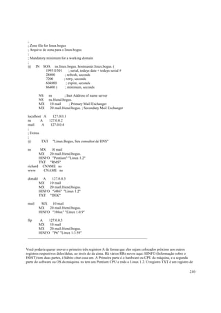 ;
; Zone file for linux.bogus
; Arquivo de zona para o linux.bogus
;
; Mandatory minimum for a working domain
;
@ IN SOA ns.linux.bogus. hostmaster.linux.bogus. (
199511301
; serial, todays date + todays serial #
28800
; refresh, seconds
7200
; retry, seconds
604800
; expire, seconds
86400 )
; minimum, seconds
NS
NS
MX
MX

ns
; Inet Address of name server
ns.friend.bogus.
10 mail
; Primary Mail Exchanger
20 mail.friend.bogus. ; Secondary Mail Exchanger

localhost A
127.0.0.1
ns
A
127.0.0.2
mail
A
127.0.0.4
;
; Extras
;
@
TXT "Linux.Bogus, Seu consultor de DNS"
ns

MX
10 mail
MX
20 mail.friend.bogus.
HINFO "Pentium" "Linux 1.2"
TXT "RMS"
richard CNAME ns
www
CNAME ns
donald

A
127.0.0.3
MX
10 mail
MX
20 mail.friend.bogus.
HINFO "i486" "Linux 1.2"
TXT "DEK"

mail

MX
10 mail
MX
20 mail.friend.bogus.
HINFO "386sx" "Linux 1.0.9"

ftp

A
127.0.0.5
MX
10 mail
MX
20 mail.friend.bogus.
HINFO "P6" "Linux 1.3.59"
__________________________________________________________________

Você poderia querer mover o primeiro três registros A de forma que eles sejam colocados próximo aos outros
registros respectivos deles/delas, ao invés do de cima. Há vários RRs novos aqui: HINFO (Informação sobre o
HOST) tem duas partes, é hábito citar casa um. A Primeira parte é o hardware ou CPU da máquina, e a segunda
parte do software ou OS da máquina. ns tem um Pentium CPU e roda o Linux 1.2. O registro TXT é um registro de
210

 