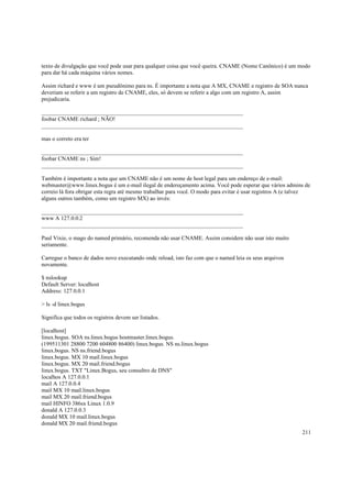 texto de divulgação que você pode usar para qualquer coisa que você queira. CNAME (Nome Canônico) é um modo
para dar há cada máquina vários nomes.
Assim richard e www é um pseudônimo para ns. É importante a nota que A MX, CNAME e registro de SOA nunca
deveriam se referir a um registro de CNAME, eles, só devem se referir a algo com um registro A, assim
prejudicaria.
______________________________________________________________________
foobar CNAME richard ; NÃO!
______________________________________________________________________
mas o correto era ter
______________________________________________________________________
foobar CNAME ns ; Sim!
______________________________________________________________________
Também é importante a nota que um CNAME não é um nome de host legal para um endereço de e-mail:
webmaster@www.linux.bogus é um e-mail ilegal de endereçamento acima. Você pode esperar que vários admins de
correio lá fora obrigar esta regra até mesmo trabalhar para você. O modo para evitar é usar registros A (e talvez
alguns outros também, como um registro MX) ao invés:
______________________________________________________________________
www A 127.0.0.2
______________________________________________________________________
Paul Vixie, o mago do named primário, recomenda não usar CNAME. Assim considere não usar isto muito
seriamente.
Carregue o banco de dados novo executando ondc reload, isto faz com que o named leia os seus arquivos
novamente.
$ nslookup
Default Server: localhost
Address: 127.0.0.1
> ls -d linux.bogus
Significa que todos os registros devem ser listados.
[localhost]
linux.bogus. SOA ns.linux.bogus hostmaster.linux.bogus.
(199511301 28800 7200 604800 86400) linux.bogus. NS ns.linux.bogus
linux.bogus. NS ns.friend.bogus
linux.bogus. MX 10 mail.linux.bogus
linux.bogus. MX 20 mail.friend.bogus
linux.bogus. TXT "Linux.Bogus, seu consultro de DNS"
localhos A 127.0.0.1
mail A 127.0.0.4
mail MX 10 mail.linux.bogus
mail MX 20 mail.friend.bogus
mail HINFO 386sx Linux 1.0.9
donald A 127.0.0.3
donald MX 10 mail.linux.bogus
donald MX 20 mail.friend.bogus
211

 
