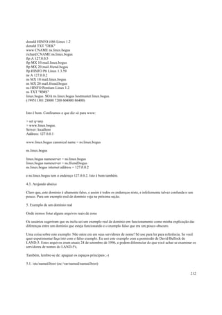 donald HINFO i486 Linux 1.2
donald TXT "DEK"
www CNAME ns.linux.bogus
richard CNAME ns.linux.bogus
ftp A 127.0.0.5
ftp MX 10 mail.linux.bogus
ftp MX 20 mail.friend.bogus
ftp HINFO P6 Linux 1.3.59
ns A 127.0.0.2
ns MX 10 mail.linux.bogus
ns MX 20 mail.friend.bogus
ns HINFO Pentium Linux 1.2
ns TXT "RMS"
linux.bogus. SOA ns.linux.bogus hostmaster.linux.bogus.
(199511301 28800 7200 604800 86400)

Isto é bom. Confiramos o que diz só para www:
> set q=any
> www.linux.bogus.
Server: localhost
Address: 127.0.0.1
www.linux.bogus canonical name = ns.linux.bogus
ns.linux.bogus
linux.bogus nameserver = ns.linux.bogus
linux.bogus nameserver = ns.friend.bogus
ns.linux.bogus internet address = 127.0.0.2
e ns.linux.bogus tem o endereço 127.0.0.2. Isto é bom também.
4.3. Arejando abaixo
Claro que, este domínio é altamente falso, e assim é todos os endereços nisto, e infelizmente talvez confunda-o um
pouco. Para um exemplo real de domínio veja na próxima seção.
5. Exemplo de um domínio real
Onde iremos listar alguns arquivos reais de zona
Os usuários sugeriram que eu inclu-sei um exemplo real de domínio em funcionamento como minha explicação das
diferenças entre um domínio que esteja funcionando e o exemplo falso que era um pouco obscuro.
Uma coisa sobre este exemplo: Não entre em em seus servidores de nome! Só use para ler para referência. Se você
quer experimentar faça isto com o falso exemplo. Eu uso este exemplo com a permissão de David Bullock de
LAND-5. Estes arquivos eram atuais 24 de setembro de 1996, e podem diferenciar do que você achar se examinar os
servidores de nomes do LAND-5's.
Também, lembre-se de: apaguar os espaços principais ;-)
5.1. /etc/named.boot (ou /var/named/named.boot)
212

 