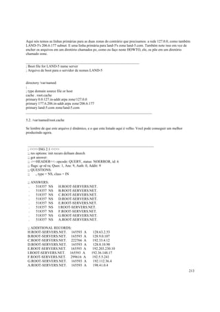 Aqui nós temos as linhas primárias para as duas zonas do contrário que precisamos: a rede 127.0.0, como também
LAND-5's 206.6.177 subnet. E uma linha primária para land-5's zona land-5.com. Também note isso em vez de
encher os arquivos em um diretório chamados pz, como eu faço neste HOWTO, ele, os põe em um diretório
chamado zone.
_______________________________________________________________
; Boot file for LAND-5 name server
; Arquivo de boot para o servidor de nomes LAND-5

directory /var/named
;
; type domain source file or host
cache . root.cache
primary 0.0.127.in-addr.arpa zone/127.0.0
primary 177.6.206.in-addr.arpa zone/206.6.177
primary land-5.com zone/land-5.com
______________________________________________________________________
5.2. /var/named/root.cache
Se lembre de que este arquivo é dinâmico, e o que esta listado aqui é velho. Você pode conseguir um melhor
produzindo agora.

______________________________________________________________________
; <<>> DiG 2.1 <<>>
;; res options: init recurs defnam dnsrch
;; got answer:
;; ->>HEADER<<- opcode: QUERY, status: NOERROR, id: 6
;; flags: qr rd ra; Ques: 1, Ans: 9, Auth: 0, Addit: 9
;; QUESTIONS:
;;
., type = NS, class = IN
;; ANSWERS:
.
518357 NS
.
518357 NS
.
518357 NS
.
518357 NS
.
518357 NS
.
518357 NS
.
518357 NS
.
518357 NS
.
518357 NS

H.ROOT-SERVERS.NET.
B.ROOT-SERVERS.NET.
C.ROOT-SERVERS.NET.
D.ROOT-SERVERS.NET.
E.ROOT-SERVERS.NET.
I.ROOT-SERVERS.NET.
F.ROOT-SERVERS.NET.
G.ROOT-SERVERS.NET.
A.ROOT-SERVERS.NET.

;; ADDITIONAL RECORDS:
H.ROOT-SERVERS.NET. 165593 A
B.ROOT-SERVERS.NET. 165593 A
C.ROOT-SERVERS.NET. 222766 A
D.ROOT-SERVERS.NET. 165593 A
E.ROOT-SERVERS.NET. 165593 A
I.ROOT-SERVERS.NET. 165593 A
F.ROOT-SERVERS.NET. 299616 A
G.ROOT-SERVERS.NET. 165593 A
A.ROOT-SERVERS.NET. 165593 A

128.63.2.53
128.9.0.107
192.33.4.12
128.8.10.90
192.203.230.10
192.36.148.17
192.5.5.241
192.112.36.4
198.41.0.4
213

 