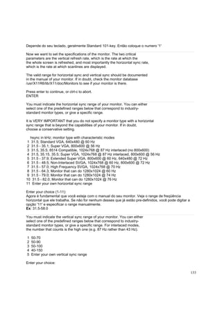 Depende do seu teclado, geralmente Standard 101-key. Então coloque o numero '1'
Now we want to set the specifications of the monitor. The two critical
parameters are the vertical refresh rate, which is the rate at which the
the whole screen is refreshed, and most importantly the horizontal sync rate,
which is the rate at which scanlines are displayed.
The valid range for horizontal sync and vertical sync should be documented
in the manual of your monitor. If in doubt, check the monitor database
/usr/X11R6/lib/X11/doc/Monitors to see if your monitor is there.
Press enter to continue, or ctrl-c to abort.
ENTER
You must indicate the horizontal sync range of your monitor. You can either
select one of the predefined ranges below that correspond to industrystandard monitor types, or give a specific range.
It is VERY IMPORTANT that you do not specify a monitor type with a horizontal
sync range that is beyond the capabilities of your monitor. If in doubt,
choose a conservative setting.
hsync in kHz; monitor type with characteristic modes
1 31.5; Standard VGA, 640x480 @ 60 Hz
2 31.5 - 35.1; Super VGA, 800x600 @ 56 Hz
3 31.5, 35.5; 8514 Compatible, 1024x768 @ 87 Hz interlaced (no 800x600)
4 31.5, 35.15, 35.5; Super VGA, 1024x768 @ 87 Hz interlaced, 800x600 @ 56 Hz
5 31.5 - 37.9; Extended Super VGA, 800x600 @ 60 Hz, 640x480 @ 72 Hz
6 31.5 - 48.5; Non-Interlaced SVGA, 1024x768 @ 60 Hz, 800x600 @ 72 Hz
7 31.5 - 57.0; High Frequency SVGA, 1024x768 @ 70 Hz
8 31.5 - 64.3; Monitor that can do 1280x1024 @ 60 Hz
9 31.5 - 79.0; Monitor that can do 1280x1024 @ 74 Hz
10 31.5 - 82.0; Monitor that can do 1280x1024 @ 76 Hz
11 Enter your own horizontal sync range
Enter your choice (1-11):
Agora é fundamental que você esteja com o manual do seu monitor. Veja o range de freqüência
horizontal que ele trabalha. Se não for nenhum desses que já estão pre-definidos, você pode digitar a
opção '11' e especificar o range manualmente.
Ex: 31.5-58.0
You must indicate the vertical sync range of your monitor. You can either
select one of the predefined ranges below that correspond to industrystandard monitor types, or give a specific range. For interlaced modes,
the number that counts is the high one (e.g. 87 Hz rather than 43 Hz).
1
2
3
4
5

50-70
50-90
50-100
40-150
Enter your own vertical sync range

Enter your choice:
133

 