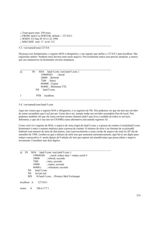 ;; Total query time: 250 msec
;; FROM: land-5 to SERVER: default -- 127.0.0.1
;; WHEN: Fri Sep 20 10:11:22 1996
;; MSG SIZE sent: 17 rcvd: 312
______________________________________________________________________
5.3. /var/named/zone/127.0.0
Há pouco nos fundamentos, o registro SOA é obrigatório, e um registro que define o 127.0.0.1 para localhost. São
requeridos ambos. Nenhum mais deveria estar neste arquivo. Provavelmente nunca sera preciso atualizar, a menos
que seu nameserver ou hostmaster enviem mudanças.

______________________________________________________________________
@
IN
SOA land-5.com. root.land-5.com. (
199609203
; Serial
28800 ; Refresh
7200 ; Retry
604800 ; Expire
86400) ; Minimum TTL
NS land-5.com.
1
PTR localhost.
______________________________________________________________________
5.4. /var/named/zone/land-5.com
Aqui nós vemos que o registro SOA é obrigatório, e os registros de NS. Nós podemos ver que ele tem um servidor
de nome secundário que é ns2.psi.net. Como deve ser, sempre tenha um servidor secundário fora do local. Nós
podemos também vêr que ele como um host mestre chamou land-5 que leva o cuidado de todos os serviços
diferentes, e que ele é usa isto no CNAMEs (uma alternativa está usando registros A).
Como você vê o registro de SOA, o arquivo de zona origin do land-5.com, e a pessoa de contato é root@land-5.com.
hostmaster é outro e usaram endereço para a pessoa de contato. O número de série é no formato de yyyymmdd
habitual com número de série de dias juntos; esta é provavelmente a sexta versão de arquivo de zona no 20º dia de
setembro de 1996. Lembre-se que o número de série tem que aumentar automaticamente, aqui há só um digito para
todays consecuitivo #, assim depois da 9 edição ele tem que esperar até amanhã antes que possa editar o arquivo
novamente. Considere usar dois digitos.

______________________________________________________________________
@ IN SOA land-5.com. root.land-5.com. (
199609206
; serial, todays date + todays serial #
10800
; refresh, seconds
7200
; retry, seconds
10800
; expire, seconds
86400 )
; minimum, seconds
NS land-5.com.
NS ns2.psi.net.
MX
10 land-5.com. ; Primary Mail Exchanger
localhost A
router

A

127.0.0.1
206.6.177.1
214

 
