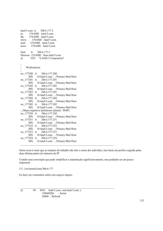 land-5.com. A
206.6.177.2
ns
CNAME land-5.com.
ftp
CNAME land-5.com.
www
CNAME land-5.com.
mail
CNAME land-5.com.
news
CNAME land-5.com.
funn
A
206.6.177.3
illusions CNAME funn.land-5.com.
@
TXT "LAND-5 Corporation"
;
;
Workstations
;
ws_177200 A
206.6.177.200
MX
10 land-5.com. ; Primary Mail Host
ws_177201 A
206.6.177.201
MX
10 land-5.com. ; Primary Mail Host
ws_177202 A
206.6.177.202
MX
10 land-5.com. ; Primary Mail Host
ws_177203 A
206.6.177.203
MX
10 land-5.com. ; Primary Mail Host
ws_177204 A
206.6.177.204
MX
10 land-5.com. ; Primary Mail Host
ws_177205 A
206.6.177.205
MX
10 land-5.com. ; Primary Mail Host
; {Many repetitive definitions deleted - SNIP}
ws_177250 A
206.6.177.250
MX
10 land-5.com. ; Primary Mail Host
ws_177251 A
206.6.177.251
MX
10 land-5.com. ; Primary Mail Host
ws_177252 A
206.6.177.252
MX
10 land-5.com. ; Primary Mail Host
ws_177253 A
206.6.177.253
MX
10 land-5.com. ; Primary Mail Host
ws_177254 A
206.6.177.254
MX
10 land-5.com. ; Primary Mail Host
______________________________________________________________________
Outra coisa é notar que as estações de trabalho não têm o nome dos indivíduo, mas basta um prefixo seguido pelas
duas últimas partes do números de IP.
Usando uma convenção que pode simplificar a manutenção significativamente, mas podendo ser um pouco
impessoal.
5.5. /var/named/zone/206.6.177
Eu farei um comentário sobre este arquivo depois.

______________________________________________________________________
@
IN
SOA land-5.com. root.land-5.com. (
199609206
; Serial
28800 ; Refresh
215

 