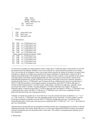 7200 ; Retry
604800 ; Expire
86400) ; Minimum TTL
NS land-5.com.
NS ns2.psi.net.
;
;
Servers
;
1
PTR router.land-5.com.
2
PTR land-5.com.
3
PTR funn.land-5.com.
;
;
Workstations
;
200 PTR ws_177200.land-5.com.
201 PTR ws_177201.land-5.com.
202 PTR ws_177202.land-5.com.
203 PTR ws_177203.land-5.com.
204 PTR ws_177204.land-5.com.
205 PTR ws_177205.land-5.com.
; {Many repetitive definitions deleted - SNIP}
250 PTR ws_177250.land-5.com.
251 PTR ws_177251.land-5.com.
252 PTR ws_177252.land-5.com.
253 PTR ws_177253.land-5.com.
254 PTR ws_177254.land-5.com.
______________________________________________________________________
A zona inversa é o pedaço do setup que parece causar o maior peso. É usado para achar o nome do host se você tem
que numerar um IP de máquina. Exemplo: você é um servidor de irc e aceita conexões de clientes de irc. Porém
você é um servidor de irc norueguês e assim você só quer aceitar conexões de clientes na Noruega e de outros Países
escandinavos. Quando você obtém uma conexão de um cliente a biblioteca C pode lhe falar o numero do IP da
máquina conectando porque o IP nimerado do cliente é contido em todos os pacots e asim é passado na rede. Agora
você pode chamar uma função chamada gethostbyaddr que observa o nome de um host dando o número de IP.
Gethostbyaddr perguntará um servidor de DNS que atravessará o DNS então irá procurar a máquina. Supondo a
conexão de cliente é de ws_177200.land-5.com. O numero do IP que a biblioteca de C provê ao servidor de irc é
206.6.177.200. Para descobrir o nome daquela máquina nós precisamos achar 200.177.6.206.in-addr.arpa. O
servidor de DNS achará primeiro o servidor de arpa., então achará o servidor de in-addr.arpa., seguindo o rastro
inverso por 206, então 6 e achado o servidor afinal para 177.6.206.in-addr.arpa zona é land-5. De qual vai
finalmente adquir a resposta que para 200.177.6.206.in-addr.arpa temos um registro A 'PTR ws_177200.land-5.com
', significando que o nome com 206.6.177.200 são ws_177200.land-5.com. Como com a explicação de como
prep.ai.mit.edu observaram, isto é ligeiramente fictício.
Voltando ao exemplo de servidor de irc. O servidor de irc só aceita conexões dos países escandinavos, i.e., * .no, *
.se, * .dk, o nome ws_177200.land-5.com não emparelha nenhum desses claramente, o servidor negará a conexão.
Se não havia nenhuma cartografia inversa de 206.2.177.200 pelo em-addr.arpa zona que o servidor teria sido
impossibilitado achar o nome nada e teria que povoar comparando 206.2.177.200 com * .no, * .se e * .dk nenhum de
que vem a inicialização.
Algumas pessoas irão lhe falar que as cartografias de lookup contrário são só importante para servidores, ou não são
importante para nada. Não é assim: Muitos ftp, news, irc e até mesmo algum http (WWW) servidores não aceitarão
conexões de máquinas que eles não podem achar o nome deles. Tão contrário a cartografias para máquinas são de
fato obrigatórias.
6. Manutenção
216

 