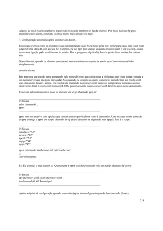 Alguns de você podem apanhar o arquivo de root.cache também no ftp da Internic. Por favor não use ftp para
atualizar o root.cache, o método acima é muito mais amigável à rede.
7. Configuração automática para conexões de dialup.
Esta seção explica como eu montei coisas automatizando tudo. Meu modo pode não servir para nada, mas você pode
adquirir uma idéia de algo que eu fiz. Também, eu uso ppp para dialup, enquanto muitos usam o slip ou cslip, quase
tuda a sua ligação pode ser diferente da minha. Mas o programa dip de slip deveria poder fazer muitas das coisas
sim.
Normalmente, quando eu não sou conectado à rede eu tenho um arquivo de resolv.conf contendo uma linha
simplesmente
domain uio.no
Isto assegura que eu não estou esperando pelo nome de hosts para solucionar a biblioteca que voute tentar conecta a
um nameserver que não pode me ajudar. Mas quando eu conecto eu quero começar o named e tem um resolv.conf
que olha como descrevi acima. Eu resolvi isto mantendo dois resolv.conf 'arquivos temporários' nomeados como
resolv.conf.local e resolv.conf.connected. Olhe posteriormente como o resolv.conf descrito antes neste documento.
Conectar automaticamente à rede eu executo um script chamado 'ppp-in':
_____________________________________________________________
#!/bin/sh
echo chamando...
pppd
_____________________________________________________________
pppd tem um arquivo com opções que contam com os particulares como é conectado. Uma vez que minha conexão
de ppp começa o pppd um script chamado ip-up (isto é descrito na página do man pppd). Esta é o script:
_____________________________________________________________
#!/bin/sh
interface="$1"
device="$2"
speed="$3"
myip="$4"
upip="$5"
...
cp -v /etc/resolv.conf.connected /etc/resolv.conf
...
/usr/sbin/named
_____________________________________________________________
I.e. Eu começo o meu named lá. Quando ppp é pppd está desconectado rodo um script chamado ip-down:
_____________________________________________________________
#!/bin/sh
cp /etc/resolv.conf.local /etc/resolv.conf
read namedpid kill $namedpid
_____________________________________________________________

Assim adquiro há configuração quando conectado (up) e desconfigurado quando desconectado (down).
218

 
