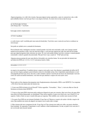 Alguns programas, irc e talk vêm à mente, faça para alguns muitas suposições, e para irc caracteriza o dcc e talk
para trabalhar direito você tem que fixar o seu arquivo de hosts. Eu insiro isto no meu script de ip-up:
_____________________________________________________________
cp /etc/hosts.ppp /etc/hosts
echo $myip roke >>/etc/hosts
______________________________________________________________
hosts.ppp contém simplesmente
______________________________________________________________
127.0.0.1 localhost
______________________________________________________________
e o echo insere o ip# i recebido pelo meu nome de host(roke). Você deve usar o nome do seu host se conhecer ao
invés de por.
Isto pode ser achado com o comando de hostname.
Provavelmente não é inteligente executar o named quando você não está conectado a rede, isto é porque named
tentará enviar questões à rede e tem um intervalo longo, e você tem que esperar por todo este intervalo de tempo
para que algum programa tente solucinar um nome. Se você está usando dialup você deve começar o named quando
conectando e mata-lo quando desconectando. Mas por favor veja a seção de ``FAQ'' para um tips.
Algumas pessoas gostam de usar uma diretiva forwarders em conexões lentas. Se seu provedor de internet tem
servidores de DNS em 1.2.3.4 e 1.2.3.5 você possa inserir a linha
______________________________________________________________________
forwarders 1.2.3.4 1.2.3.5
______________________________________________________________________
no arquivo de named.boot. E também deixar o arquivo root.cache vazio. Isto diminui a quantidade de tráfico de IP
que seu host origina, qualquer, possivelmente coisas de velocidade acima. Isto é importante especialmente se você
está pagando por byte que envia. Isto tem o valor somado se deixar você fora de um dever de manutenção você tem
como um cache de named maintainer; você não tem que atualizar o arquivo de root.cache vazio.
8. FAQ
Nesta seção eu listo algumas das perguntas mais freqüentementes relacionado a DNS e este HOWTO. E as respostas
:-) Por favor leia esta seção antes de remeter-me.
1. Como usar DNS de dentro de um firewall? Várias sugestões: `Forwarders ', `Slave ', e tem um olhar no lista de
literatura ao término deste HOWTO.
2. Como eu faço para DNS rotacionar pelos endereços disponíveis para um conserto, digo www.busy.site para obter
uma efeito de leitura balanceada, ou semelhante? Faça vários registros A para www.busy.site e use o bind 4.9.3 ou
superior. Então o bind vai usar o round-robin para as respostas. Não trabalhe com versões mais recente do bind.
3. Eu quero fixar DNS em um intranet (fechada). O que faço eu? Remova o arquivo de cache e divida o arquivo de
zona. Que também tem meios de adquirir um arquivo novo cache todo o tempo.
4. Meu sistema não tem o programa de ndc. O que faço eu? Seu sistema tem então um velho, um pouco obsoleto,
bind instalado. Se segurança é importante a você: melhore o bind imediatamente. Se não, se pode viver com este. E
em vez de ndc start execute named.
219

 