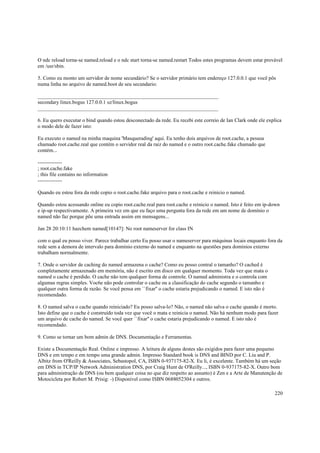 O ndc reload torna-se named.reload e o ndc start torna-se named.restart Todos estes programas devem estar provável
em /usr/sbin.
5. Como eu monto um servidor de nome secundário? Se o servidor primário tem endereço 127.0.0.1 que você pôs
numa linha no arquivo de named.boot de seu secundario:
_____________________________________________________________________
secondary linux.bogus 127.0.0.1 sz/linux.bogus
_____________________________________________________________________
6. Eu quero executar o bind quando estou desconectado da rede. Eu recebi este correio de Ian Clark onde ele explica
o modo dele de fazer isto:
Eu executo o named na minha maquina 'Masquerading' aqui. Eu tenho dois arquivos de root.cache, a pessoa
chamado root.cache.real que contém o servidor real da raiz do named e o outro root.cache.fake chamado que
contém...
-------------; root.cache.fake
; this file contains no information
-------------Quando eu estou fora da rede copio o root.cache.fake arquivo para o root.cache e reinicio o named.
Quando estou acessando online eu copio root.cache.real para root.cache e reinicio o named. Isto é feito em ip-down
e ip-up respectivamente. A primeira vez em que eu faço uma pergunta fora da rede em um nome de domínio o
named não faz porque põe uma entrada assim em mensagens...
Jan 28 20:10:11 hazchem named[10147]: No root nameserver for class IN
com o qual eu posso viver. Parece trabalhar certo Eu posso usar o nameserver para máquinas locais enquanto fora da
rede sem a demora de intervalo para domínio externo do named e enquanto na questões para domínios externo
trabalham normalmente.
7. Onde o servidor de caching do named armazena o cache? Como eu posso contral o tamanho? O cached é
completamente armazenado em memória, não é escrito em disco em qualquer momento. Toda vez que mata o
named o cache é perdido. O cache não tem qualquer forma de controle. O named administra e o controla com
algumas regras simples. Voc6e não pode controlar o cache ou a classificação do cache segundo o tamanho e
qualquer outra forma de razão. Se você pensa em ``fixar'' o cache estaria prejudicando o named. E isto não é
recomendado.
8. O named salva o cache quando reiniciado? Eu posso salva-lo? Não, o named não salva o cache quando é morto.
Isto define que o cache é construído toda vez que você o mata e reinicia o named. Não há nenhum modo para fazer
um arquivo de cache do named. Se você quer ``fixar'' o cache estaria prejudicando o named. E isto não é
recomendado.
9. Como se tornar um bom admin de DNS. Documentação e Ferramentas.
Existe a Documentação Real. Online e impresso. A leitura de alguns destes são exigidos para fazer uma pequeno
DNS e em tempo e em tempo uma grande admin. Impresso Standard book is DNS and BIND por C. Liu and P.
Albitz from O'Reilly & Associates, Sebastopol, CA, ISBN 0-937175-82-X. Eu li, é excelente. Também há um seção
em DNS in TCP/IP Network Administration DNS, por Craig Hunt de O'Reilly..., ISBN 0-937175-82-X. Outro bom
para administração de DNS (ou bem qualquer coisa no que diz respeito ao assunto) é Zen e a Arte de Manutenção de
Motocicleta por Robert M. Prisig: -) Disponível como ISBN 0688052304 e outros.
220

 