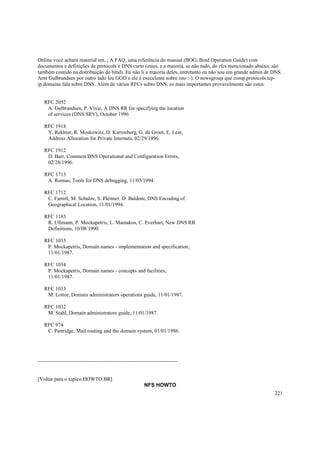 Online você achará material em, ; A FAQ, uma referência do manual (BOG; Bind Operation Guide) com
documentos e definições de protocols e DNS curto (estes, e a maioria, se não tudo, do rfcs mencionado abaixo, são
também contido na distribuição do bind). Eu não li a maioria deles, entretanto eu não sou um grande admin de DNS.
Arnt Gulbrandsen por outro lado leu GOD e ele é execelente sobre isto :-). O newsgroup que comp.protocols.tcpip.domains fala sobre DNS. Além de vários RFCs sobre DNS, os mais importantes provavelmente são estes:

RFC 2052
A. Gulbrandsen, P. Vixie, A DNS RR for specifying the location
of services (DNS SRV), October 1996
RFC 1918
Y. Rekhter, R. Moskowitz, D. Karrenberg, G. de Groot, E. Lear,
Address Allocation for Private Internets, 02/29/1996.
RFC 1912
D. Barr, Common DNS Operational and Configuration Errors,
02/28/1996.
RFC 1713
A. Romao, Tools for DNS debugging, 11/03/1994.
RFC 1712
C. Farrell, M. Schulze, S. Pleitner, D. Baldoni, DNS Encoding of
Geographical Location, 11/01/1994.
RFC 1183
R. Ullmann, P. Mockapetris, L. Mamakos, C. Everhart, New DNS RR
Definitions, 10/08/1990.
RFC 1035
P. Mockapetris, Domain names - implementation and specification,
11/01/1987.
RFC 1034
P. Mockapetris, Domain names - concepts and facilities,
11/01/1987.
RFC 1033
M. Lottor, Domain administrators operations guide, 11/01/1987.
RFC 1032
M. Stahl, Domain administrators guide, 11/01/1987.
RFC 974
C. Partridge, Mail routing and the domain system, 01/01/1986.

--------------------------------------------------------------------------------

[Voltar para o topico HOWTO.BR]
NFS HOWTO
221

 