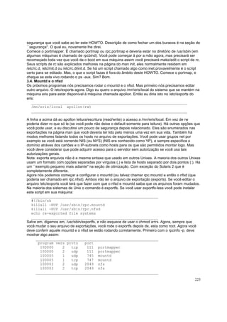 segurança que você sabe ao ler este HOWTO. Descrição de como fechar um dos buracos é na seção de
``segurança''. O qual eu, novamente lhe direi.
Comece o portmapper. É chamado portmap ou rpc.portmap e deveria estar no diretório de /usr/sbin (em
algumas máquinas é chamado de rpcbind). Você pode começar à por a mão agora, mas precisará ser
recomeçado toda vez que você da o boot em sua máquina assim você precisará make/edit o script de rc.
Seus scripts de rc são explicados melhores na página do man init, eles normalmente residem em
/etc/rc.d, /etc/init.d ou /etc/rc.d/init.d. Se há um script chamado algo como inet provavelmente é o script
certo para se editado. Mas, o que o script fazas é fora do âmbito deste HOWTO. Comece o portmap, e
cheque se esta vivo rodando o ps -aux. Sim? Bom.
3.4. Mountd e o nfsd
Os próximos programas nós precisamos rodar o mountd e o nfsd. Mas primeiro nós precisamos editar
outro arquivo. O /etc/exports agora. Digo eu quero o arquivo /mn/eris/local do sistema que se mantém na
máquina eris para estar disponível à máquina chamada apollon. Então eu diria isto no /etc/exports do
eris:
______________________________________________________________________
/mn/eris/local apollon(rw)
______________________________________________________________________
A linha a acima dá ao apollon leitura/escritura (read/write) o acesso a /mn/eris/local. Em vez de rw
poderia dizer ro que só le (se você pode não deixe o default somente para leitura). Há outras opções que
você pode usar, e eu discutirei um pouco de segurança depois relacionado. Eles são enumerados nas
exportações na página man que você deveria ter lido pelo menos uma vez em sua vida. Também há
modos melhores listando todos os hosts no arquivo de exportações. Você pode usar grupos net por
exemplo se você está correndo NIS (ou NYS) (NIS era conhecido como YP), e sempre especifica o
domínio atráves dos cartões e o IP-subnets como hosts para os que são permitidos montar logo. Mas
você deve considerar que pode adquirir acesso para o servidor sem autorização se você usa tais
autorizações gerais.
Nota: exporta arquivos não é a mesma sintaxe que usado em outros Unixes. A maioria dos outros Unixes
usam um formato com opções separadas por vírgulas (,) e lista de hosts separado por dois pontos (:). Há
um ``exemplo pequeno mais adiante'' na seção de otimização. Com exceção do Solaris 2 que é
completamente diferente.
Agora nós podemos começar a configurar o mountd (ou talvez chamar rpc.mountd e então o nfsd (que
poderia ser chamado em rpc.nfsd). Ambos irão ler o arquivo de exportação (exports). Se você editar o
arquivo /etc/exports você terá que fazer com que o nfsd e mountd saiba que os arquivos foram mudados.
Na maioria dos sistemas de Unix o comando é exportfs. Se você usar exportfs-less você pode instalar
este script em sua máquina:
_________________________________________________________
#!/bin/sh
killall -HUP /usr/sbin/rpc.mountd
killall -HUP /usr/sbin/rpc.nfsd
echo re-exported file systems
_________________________________________________________
Salve em, digamos em, /usr/sbin/exportfs, e não esquece de usar o chmod a+rx. Agora, sempre que
você mudar o seu arquivo de exportações, você rode o exportfs depois de, esta como root. Agora você
deve conferir aquele mountd e o nfsd se estão rodando corretamente. Primeiro com o rpcinfo -p. deve
mostrar algo assim:
_______________________________________________________
program vers proto
port
100000
2
tcp
111 portmapper
100000
2
udp
111 portmapper
100005
1
udp
745 mountd
100005
1
tcp
747 mountd
100003
2
udp
2049 nfs
100003
2
tcp
2049 nfs
_______________________________________________________
223

 