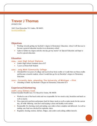 Trevor J Thomas
(810)433-3361
16413 East Horseshoe Trl. Linden, MI 48451.
trevort@umflint.edu
Objectives
 Working towards getting my bachelor’s degree in Elementary Education, where I will then use to
become a general education teacher in an elementary school.
 I plan to further my degree and also one day get my master’s in Special Education and hope to
teach in special education.
Education
2004 - 2007 High School Diploma
 Linden High School Graduate class of 07
 3 years as Honor Roll Student
2007 - 2009 Mott Community College
 Attended first two years of college and received my basic credits so I could then use those credits
and become a transfer student, where I would then go for my Bachelor’s degree in Elementary
Education.
2010 – Currently date, attending The University of Michigan – Flint
 Attending to finish my Bachelor’s Degree in Elementary Education K-8
Experience/Volunteering
2008 | 2013 Dietary Cook
Fenton Extended Health Care | 512 Beach St. Fenton, MI 48430.
 Worked as one of the head cooks and was responsible for two meals a day, breakfast and lunch as
well as snacks.
 Was expected to perform and prepare food for future meals as well as make meals for the current
day, all while following state laws and keeping a clean and healthy work station.
 Responsible for checking stock and making sure orders where complete and delivered. As well as
making sure food was checked for expiration dates.
 Regularly cleaning stations, kitchen, fridges, and coolers and cooking utilities/utensils.
 