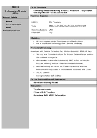 RESUME
Krishnapuram Tirumala
Aditya
Contact Details
Mobile
+91-9704889040
Email
ktaditya@gmail.com
Career Summary
Software professional having 4 years 2 months of IT experience
with expertise in Teradata and UNIX
Technical Expertise
RDBMS SQL ,Teradata
Tools BTEQ, FASTLOAD, MULTILOAD, FASTEXPORT
Operating Systems UNIX
Languages SQL
Education
• M.S in computer science from University of Bedfordshire
• B.E in Information technology from Osmania University.
Professional Summary
Associated with Deloitte Consulting Pvt. ltd since August 01 2011, till date.
• Working as a Teradata developer for Anthem Data exchange services
and business intelligence.
• Have worked extensively in generating BTEQ scripts for complex
modules including multiple tables/environments involved.
• Have exclusively worked on the EDWard data model and data
transformation logics used in several tables associated with Claims.
• ITIL v3 certified
• Six Sigma Yellow belt certified
Current Organization And Designation
Deloitte Consulting Pvt Ltd
Designation
Teradata developer
Primary Skill: Teradata
Secondary Skill: UNIX, Informatica
 