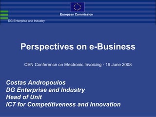 European Commission

DG Enterprise and Industry




        Perspectives on e-Business
           CEN Conference on Electronic Invoicing - 19 June 2008



Costas Andropoulos
DG Enterprise and Industry
Head of Unit
ICT for Competitiveness and Innovation
 