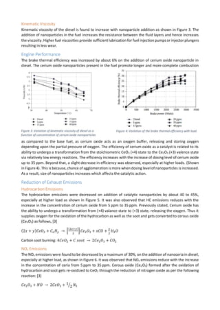 Kinematic Viscosity
Kinematic viscosity of the diesel is found to increase with nanoparticle addition as shown in Figure 3. The
addition of nanoparticles in the fuel increases the resistance between the fluid layers and hence increases
the viscosity. Higher fuel viscosities provide sufficient lubrication for fuel injection pumps or injector plungers
resulting in less wear.
Engine Performance
The brake thermal efficiency was increased by about 6% on the addition of cerium oxide nanoparticle in
diesel. The cerium oxide nanoparticles present in the fuel promote longer and more complete combustion
as compared to the base fuel, as cerium oxide acts as an oxygen buffer, releasing and storing oxygen
depending upon the partial pressure of oxygen. The efficiency of cerium oxide as a catalyst is related to its
ability to undergo a transformation from the stoichiometric CeO2 (+4) state to the Ce2O3 (+3) valence state
via relatively low energy reactions. The efficiency increases with the increase of dosing level of cerium oxide
up to 35 ppm. Beyond that, a slight decrease in efficiency was observed, especially at higher loads. (Shown
in Figure 4). This is because, chance of agglomeration is more when dosing level of nanoparticles is increased.
As a result, size of nanoparticles increases which affects the catalytic action.
Reduction of Exhaust Emissions
Hydrocarbon Emissions
The hydrocarbon emissions were decreased on addition of catalytic nanoparticles by about 40 to 45%,
especially at higher load as shown in Figure 5. It was also observed that HC emissions reduces with the
increase in the concentration of cerium oxide from 5 ppm to 35 ppm. Previously stated, Cerium oxide has
the ability to undergo a transformation from (+4) valance state to (+3) state, releasing the oxygen. Thus it
supplies oxygen for the oxidation of the hydrocarbon as well as the soot and gets converted to cerous oxide
(Ce2O3) as follows, [3]
(2𝑥 + 𝑦) 𝐶𝑒𝑂2 + 𝐶𝑥 𝐻 𝑦 → [
(2𝑥+𝑦)
2
] 𝐶𝑒2 𝑂3 + 𝑥𝐶𝑂 +
𝑦
2
𝐻2 𝑂
Carbon soot burning: 4𝐶𝑒𝑂2 + 𝐶 𝑠𝑜𝑜𝑡 → 2𝐶𝑒2 𝑂3 + 𝐶𝑂2
NOx Emissions
The NOx emissions were found to be decreased by a maximum of 30%, on the addition of nanoceria in diesel,
especially at higher load, as shown in Figure 6. It was observed that NOx emissions reduce with the increase
in the concentration of ceria from 5 ppm to 35 ppm. Cerous oxide (Ce2O3) formed after the oxidation of
hydrocarbon and soot gets re-oxidized to CeO2 through the reduction of nitrogen oxide as per the following
reaction: [3]
𝐶𝑒2 𝑂3 + 𝑁𝑂 → 2𝐶𝑒𝑂2 + 1
2⁄ 𝑁2
Figure 3: Variation of kinematic viscosity of diesel as a
function of concentration of cerium oxide nanoparticles
Figure 4: Variation of the brake thermal efficiency with load.
 
