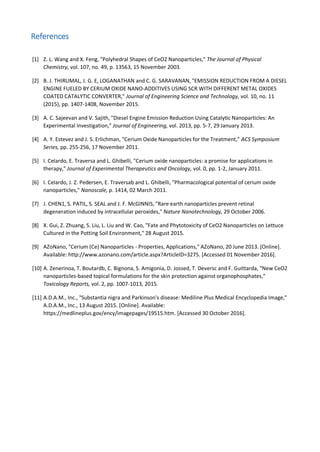 References
[1] Z. L. Wang and X. Feng, "Polyhedral Shapes of CeO2 Nanoparticles," The Journal of Physical
Chemistry, vol. 107, no. 49, p. 13563, 15 November 2003.
[2] B. J. THIRUMAL, J. G. E, LOGANATHAN and C. G. SARAVANAN, "EMISSION REDUCTION FROM A DIESEL
ENGINE FUELED BY CERIUM OXIDE NANO-ADDITIVES USING SCR WITH DIFFERENT METAL OXIDES
COATED CATALYTIC CONVERTER," Journal of Engineering Science and Technology, vol. 10, no. 11
(2015), pp. 1407-1408, November 2015.
[3] A. C. Sajeevan and V. Sajith, "Diesel Engine Emission Reduction Using Catalytic Nanoparticles: An
Experimental Investigation," Journal of Engineering, vol. 2013, pp. 5-7, 29 January 2013.
[4] A. Y. Estevez and J. S. Erlichman, "Cerium Oxide Nanoparticles for the Treatment," ACS Symposium
Series, pp. 255-256, 17 November 2011.
[5] I. Celardo, E. Traversa and L. Ghibelli, "Cerium oxide nanoparticles: a promise for applications in
therapy," Journal of Experimental Therapeutics and Oncology, vol. 0, pp. 1-2, January 2011.
[6] I. Celardo, J. Z. Pedersen, E. Traversab and L. Ghibelli, "Pharmacological potential of cerium oxide
nanoparticles," Nanoscale, p. 1414, 02 March 2011.
[7] J. CHEN1, S. PATIL, S. SEAL and J. F. McGINNIS, "Rare earth nanoparticles prevent retinal
degeneration induced by intracellular peroxides," Nature Nanotechnology, 29 October 2006.
[8] X. Gui, Z. Zhuang, S. Liu, L. Liu and W. Cao, "Fate and Phytotoxicity of CeO2 Nanoparticles on Lettuce
Cultured in the Potting Soil Environment," 28 August 2015.
[9] AZoNano, "Cerium (Ce) Nanoparticles - Properties, Applications," AZoNano, 20 June 2013. [Online].
Available: http://www.azonano.com/article.aspx?ArticleID=3275. [Accessed 01 November 2016].
[10] A. Zenerinoa, T. Boutardb, C. Bignona, S. Amigonia, D. Jossed, T. Deversc and F. Guittarda, "New CeO2
nanoparticles-based topical formulations for the skin protection against organophosphates,"
Toxicology Reports, vol. 2, pp. 1007-1013, 2015.
[11] A.D.A.M., Inc., "Substantia nigra and Parkinson's disease: Mediline Plus Medical Encyclopedia Image,"
A.D.A.M., Inc., 13 August 2015. [Online]. Available:
https://medlineplus.gov/ency/imagepages/19515.htm. [Accessed 30 October 2016].
 