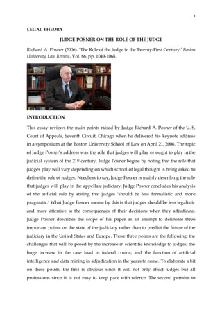 1
LEGAL THEORY
JUDGE POSNER ON THE ROLE OF THE JUDGE
Richard A. Posner (2006). ‘The Role of the Judge in the Twenty-First Century,’ Boston
University Law Review, Vol. 86, pp. 1049-1068.
INTRODUCTION
This essay reviews the main points raised by Judge Richard A. Posner of the U. S.
Court of Appeals, Seventh Circuit, Chicago when he delivered his keynote address
in a symposium at the Boston University School of Law on April 21, 2006. The topic
of Judge Posner’s address was the role that judges will play or ought to play in the
judicial system of the 21st century. Judge Posner begins by noting that the role that
judges play will vary depending on which school of legal thought is being asked to
define the role of judges. Needless to say, Judge Posner is mainly describing the role
that judges will play in the appellate judiciary. Judge Posner concludes his analysis
of the judicial role by stating that judges ‘should be less formalistic and more
pragmatic.’ What Judge Posner means by this is that judges should be less legalistic
and more attentive to the consequences of their decisions when they adjudicate.
Judge Posner describes the scope of his paper as an attempt to delineate three
important points on the state of the judiciary rather than to predict the future of the
judiciary in the United States and Europe. Those three points are the following: the
challenges that will be posed by the increase in scientific knowledge to judges; the
huge increase in the case load in federal courts; and the function of artificial
intelligence and data mining in adjudication in the years to come. To elaborate a bit
on these points, the first is obvious since it will not only affect judges but all
professions since it is not easy to keep pace with science. The second pertains to
 
