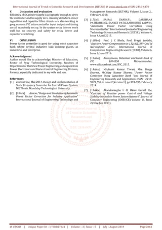 International Journal of Trend in Scientific Research and Development (IJTSRD) @ www.ijtsrd.com eISSN: 2456-6470
@ IJTSRD | Unique Paper ID – IJTSRD27821 | Volume – 3 | Issue – 5 | July - August 2019 Page 2061
V. Discussion and evaluation
Efficiency of DC power supply is acceptable enough to drive
the controller and to supply zero crossing detectors. Zener
regualtion and capacitor filter circuits are also working in
goog manner. PIC microcontroller input output and timing
are all seamlessly set up. In the system relay drivers work
well but no security and safety for relay driver and
capacitors switching.
VI. CONCLUSION
Power factor controller is good for using witch capacitor
bank where several inductive load utilizing places, as
inducstrial and enterprise.
Acknowledgment
Author would like to acknowledge, Minister of Education,
Rector of Pyay Technological University, faculties of
DepartmentofElectrical PowerEngineering,colleagues from
Power Electronics and Device Control Engineering Division,
Parents, especially dedicated to my wife and son.
References
[1] Zin Mar Soe, Mar.2017. Design and Implementation of
Static Frequency Converter for Aircraft Power System,
ME Thesis, Mandalay Technological University.
[2] [18Ara] Ararso,“DesignandSimulationofAutomatic
Power Factor Correction for Industry Application”
International Journal of Engineering Technology and
Management Research (IJETMR), Volume 5, Issue 2 ,
February 2018.
[3] [17Sai] SAIRAJ GHARAT1, DARSHANA
PATILKHEDE2, SANKET PATIL3,ABHISHEK YADAV4,
“Automatic Power Factor Correction Using
Microcontroller” International Journal of Engineering
Technology Science and Research (IJETSR), Volume 4,
Issue 4,April 2017.
[4] [16Bho] Prof. J. C Bhola, Prof. Pragti Jyotishi,
“Reactive Power Compensation in 132kV&33kV Grid of
Narsinghpur Area”, International Journal of
Computation Engineering Research (IJCER), Volume6,
Issue 6, June 2016.
[5] [15Ano] Anonymous, Datasheet and Guide Book of
PIC 18F4550 Microcontroller,
www.alldatasheet.com/PIC, 2015.
[6] [14Ana] Mr.Anant Kumar Tiwari, Mrs. Durga
Sharma, Mr.Vijay Kumar Sharma “Power Factor
Correction Using Capacitive Bank ”,Int. Journal of
Engineering Research and Applications ISSN : 2248-
9622, Vol. 4, Issue 2(Version 1), pp.393-395, February
2014.
[7] [13Akw] Akwukwaegbu I. O, Okwe Gerald Ibe,
“Concepts of Reactive power Control and Voltage
Stability Methods in Power System Network”, Journal of
Computer Engineering (IOSR-JCE) Volume 11, Issue
2,(May-Jun 2013).
 