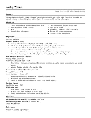 Ashley Weems
Home: 909.518.4780 - missweems@me.com
Summary
Outside Sales Representative skilled in building relationships. negotiating and closing sales. Expertise in generating new
clientele building loyalty and long-term relationships with customers, while reaching sales targets.
Highlights
Proven communication and consultative selling skills Time management and prioritization class
High Performance Selling Certified 2014 top performer
NEO Proficiency: Salesforce.com / SAP / Excel
Strength finder self-analysis Fortune 500 account management
National account management
Experience
July 2014 to Current
Grainger Industrial Supply
Territory Sales Performance Highlights 2014/2015 - 1,756,308 Revenue
96% to goal 121% performance 6/6 months before territory change 30 reactivations
Improved discount from 29.1% to 28.2% Strategic approach to 300+ accounts
Systematic action to cover all accounts through territory plan
Partnerships with national account managers, vendors, to drive revenue generating strategies
Team Focus Mentoring new sellers Modeling/demonstrating building client relationships.
Bible Education Instructor Volunteer
January 2012 to January 2014
Watchtower Bible and Tract Society
Door to Door - Emphasis on teaching and overcoming objections as well as proper communication and record
keeping.
Attended Training school to refine teaching skills
Senior Events Coordinator/Executive Assistant
January 2011 to June 2013
A Meeting Space － Corona , CA
Selected as Administrative assist by CEO due to my attention to detail.
Negotiations for event/space contracts.
Liaison to vendors and site managers to resolve event related matters.
Co-Store Manager
May 2010 to January 2013
BCBG Max Azria
Grew store to $1M in 2010 and $1.5 2011.
Achieved 15% yearly bonus for 2010/2011 goals.
Leader focused on team performance and service activities.
Education
Bachelors of Science : Liberal Arts/Education, June 2009
California Polytechnic University － Pomona, CA
Liberal Arts/Education
References
References Available Upon Request
 