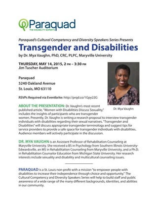 Paraquad’s Cultural Competency and Diversity Speakers Series Presents
Transgender and Disabilities
by Dr. Mya Vaughn, PhD, CRC, PLPC, Maryville University
THURSDAY, MAY 14, 2015, 2 pm – 3:30 pm
Jim Tuscher Auditorium
Paraquad
5240 Oakland Avenue
St. Louis, MO 63110
RSVPs Required via Eventbrite: http://prqd.co/1Gpy22G
ABOUT THE PRESENTATION: Dr. Vaughn’s most recent
published article,“Women with Disabilities Discuss Sexuality,”
includes the insights of participants who are transgender
women. Presently, Dr. Vaughn is writing a research proposal to interview transgender
individuals with disabilities regarding their sexual narratives.“Transgender and
Disabilities”will discuss appropriate transgender terminology and suggest tips for
service providers to provide a safe space for transgender individuals with disabilities.
Audience members will actively participate in the discussion.
DR. MYA VAUGHN is an Assistant Professor of Rehabilitation Counseling at
Maryville University. She received a BS in Psychology from Southern Illinois University-
Edwardsville, an MS in Rehabilitation Counseling from Maryville University, and a Ph.D.
in Rehabilitation Counselor Education from Michigan State University. Her research
interests include sexuality and disability and multicultural counseling issues.
PARAQUAD is a St. Louis non-profit with a mission“to empower people with
disabilities to increase their independence through choice and opportunity.” The
Cultural Competency and Diversity Speakers Series will help to build staff and public
awareness of a wide range of the many different backgrounds, identities, and abilities
in our community.
Dr. Mya Vaughn
 