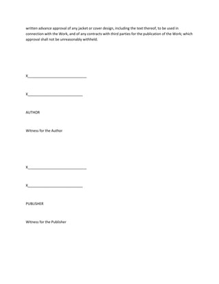 written advance approval of any jacket or cover design, including the text thereof, to be used in
connection with the Work, and of any contracts with third parties for the publication of the Work; which
approval shall not be unreasonably withheld.
X______________________________
X____________________________
AUTHOR
Witness for the Author
X______________________________
X____________________________
PUBLISHER
Witness for the Publisher
 