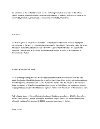 the warranties of the Author hereunder; and the Author agrees fully to cooperate in the defense
thereof. The warranties contained in this article do not extend to drawings, illustrations, insofar as not
furnished by the Author, or to any other material not furnished by the Author.
3. DELIVERY
The Author agrees to deliver to the publisher, a complete typewritten script as well as a complete
electronic text of the Work in a format to be determined by the Publisher (hereinafter called the Script).
If the Script shall not have been delivered within three (3) months after the date this agreement is
signed the Publisher may, at its option, terminate this agreement by notice in writing posted or
delivered to the Author.
4. PUBLICATION/DISTRIBUTION
The Publisher agrees to publish the Work in book/eBook form at "Author" expense from the Table
Media Distribution (eBook) distribution fee of not less than $1,000.00 per project submission by Author.
Publisher agree to publish said work no later than twelve months after the delivery of the completed
Work. In the event of delay from causes beyond the control of the Publisher, the publication date may
be postponed accordingly, but not to exceed eighteen months from the delivery of the completed work.
TMD sells your books in the world's largest bookstore! iBooks, Amazon, Barnes & Nobles Booksellers,
Baker & Taylor, Powell's, Ingram. Worldwide distribution for your eBooks and printed books in one
affordable package of not less than $1,000.00 per project submission by Author.
5. COPYRIGHT
 