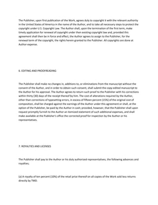 The Publisher, upon first publication of the Work, agrees duly to copyright it with the relevant authority
in the United States of America in the name of the Author, and to take all necessary steps to protect the
copyright under U.S. Copyright Law. The Author shall, upon the termination of the first term, make
timely application for renewal of copyright under then existing copyright law and, provided this
agreement shall then be in force and effect, the Author agrees to assign to the Publisher, for the
renewal term of the copyright, the rights herein granted to the Publisher. All copyrights are done at
Author expense.
6. EDITING AND PROOFREADING
The Publisher shall make no changes in, additions to, or eliminations from the manuscript without the
consent of the Author, and in order to obtain such consent, shall submit the copy-edited manuscript to
the Author for his approval. The Author agrees to return such proof to the Publisher with his corrections
within thirty (30) days of the receipt thereof by him. The cost of alterations required by the Author,
other than corrections of typesetting errors, in excess of fifteen percent (15%) of the original cost of
composition, shall be charged against the earnings of the Author under this agreement or shall, at the
option of the Publisher, be paid by the Author in cash; provided, however, that the Publisher shall upon
request promptly furnish to the Author an itemized statement of such additional expenses, and shall
make available at the Publisher's office the corrected proof for inspection by the Author or his
representatives.
7. ROYALTIES AND LICENSES
The Publisher shall pay to the Author or his duly authorized representatives, the following advances and
royalties;
(a) A royalty of ten percent (10%) of the retail price thereof on all copies of the Work sold less returns
directly by TMD.
 