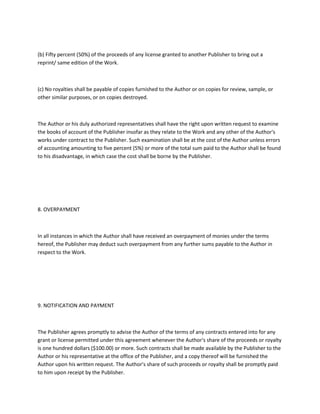 (b) Fifty percent (50%) of the proceeds of any license granted to another Publisher to bring out a
reprint/ same edition of the Work.
(c) No royalties shall be payable of copies furnished to the Author or on copies for review, sample, or
other similar purposes, or on copies destroyed.
The Author or his duly authorized representatives shall have the right upon written request to examine
the books of account of the Publisher insofar as they relate to the Work and any other of the Author's
works under contract to the Publisher. Such examination shall be at the cost of the Author unless errors
of accounting amounting to five percent (5%) or more of the total sum paid to the Author shall be found
to his disadvantage, in which case the cost shall be borne by the Publisher.
8. OVERPAYMENT
In all instances in which the Author shall have received an overpayment of monies under the terms
hereof, the Publisher may deduct such overpayment from any further sums payable to the Author in
respect to the Work.
9. NOTIFICATION AND PAYMENT
The Publisher agrees promptly to advise the Author of the terms of any contracts entered into for any
grant or license permitted under this agreement whenever the Author's share of the proceeds or royalty
is one hundred dollars ($100.00) or more. Such contracts shall be made available by the Publisher to the
Author or his representative at the office of the Publisher, and a copy thereof will be furnished the
Author upon his written request. The Author's share of such proceeds or royalty shall be promptly paid
to him upon receipt by the Publisher.
 