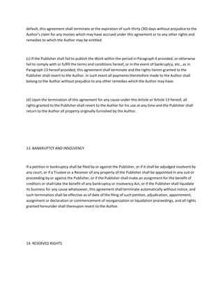 default, this agreement shall terminate at the expiration of such thirty (30) days without prejudice to the
Author's claim for any monies which may have accrued under this agreement or to any other rights and
remedies to which the Author may be entitled.
(c) If the Publisher shall fail to publish the Work within the period in Paragraph 4 provided, or otherwise
fail to comply with or fulfill the terms and conditions hereof, or in the event of bankruptcy, etc., as in
Paragraph 13 hereof provided, this agreement shall terminate and the rights herein granted to the
Publisher shall revert to the Author. In such event all payments theretofore made to the Author shall
belong to the Author without prejudice to any other remedies which the Author may have.
(d) Upon the termination of this agreement for any cause under this Article or Article 13 hereof, all
rights granted to the Publisher shall revert to the Author for his use at any time and the Publisher shall
return to the Author all property originally furnished by the Author.
13. BANKRUPTCY AND INSOLVENCY
If a petition in bankruptcy shall be filed by or against the Publisher, or if it shall be adjudged insolvent by
any court, or if a Trustee or a Receiver of any property of the Publisher shall be appointed in any suit or
proceeding by or against the Publisher, or if the Publisher shall make an assignment for the benefit of
creditors or shall take the benefit of any bankruptcy or insolvency Act, or if the Publisher shall liquidate
its business for any cause whatsoever, this agreement shall terminate automatically without notice, and
such termination shall be effective as of date of the filing of such petition, adjudication, appointment,
assignment or declaration or commencement of reorganization or liquidation proceedings, and all rights
granted hereunder shall thereupon revert to the Author.
14. RESERVED RIGHTS
 