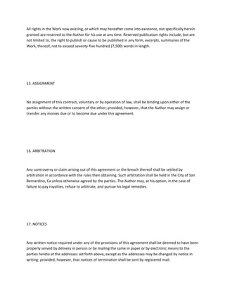 All rights in the Work now existing, or which may hereafter come into existence, not specifically herein
granted are reserved to the Author for his use at any time. Reserved publication rights include, but are
not limited to, the right to publish or cause to be published in any form, excerpts, summaries of the
Work, thereof, not to exceed seventy-five hundred (7,500) words in length.
15. ASSIGNMENT
No assignment of this contract, voluntary or by operation of law, shall be binding upon either of the
parties without the written consent of the other; provided, however, that the Author may assign or
transfer any monies due or to become due under this agreement.
16. ARBITRATION
Any controversy or claim arising out of this agreement or the breach thereof shall be settled by
arbitration in accordance with the rules then obtaining. Such arbitration shall be held in the City of San
Bernardino, Ca unless otherwise agreed by the parties. The Author may, at his option, in the case of
failure to pay royalties, refuse to arbitrate, and pursue his legal remedies.
17. NOTICES
Any written notice required under any of the provisions of this agreement shall be deemed to have been
properly served by delivery in person or by mailing the same in paper or by electronic means to the
parties hereto at the addresses set forth above, except as the addresses may be changed by notice in
writing; provided, however, that notices of termination shall be sent by registered mail.
 