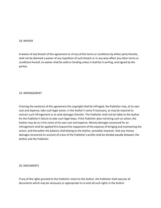 18. WAIVER
A waiver of any breach of this agreement or of any of the terms or conditions by either party thereto,
shall not be deemed a waiver of any repetition of such breach or in any wise affect any other terms or
conditions hereof; no waiver shall be valid or binding unless it shall be in writing, and signed by the
parties.
19. INFRINGEMENT
If during the existence of this agreement the copyright shall be infringed, the Publisher may, at its own
cost and expense, take such legal action, in the Author's name if necessary, as may be required to
restrain such infringement or to seek damages therefor. The Publisher shall not be liable to the Author
for the Publisher's failure to take such legal steps. If the Publisher does not bring such an action, the
Author may do so in his name at his own cost and expense. Money damages recovered for an
infringement shall be applied first toward the repayment of the expense of bringing and maintaining the
action, and thereafter the balance shall belong to the Author, provided, however, that any money
damages recovered on account of a loss of the Publisher's profits shall be divided equally between the
Author and the Publisher.
20. DOCUMENTS
If any of the rights granted to the Publisher revert to the Author, the Publisher shall execute all
documents which may be necessary or appropriate to re-vest all such rights in the Author.
 