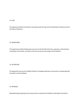 21. LAW
This agreement shall be construed in accordance with the laws of the United States of America and of
the State of California.
22. INHERITANCE
This agreement shall be binding upon and inure to the benefit of the heirs, executors, administrators
and assigns of the Author, and upon and to the successors and assigns of the Publisher.
23. ALTERATION
This agreement may not be modified, altered or changed except by an instrument in writing signed by
the Author and the Publisher.
24. APPROVAL
Notwithstanding anything to the contrary herein contained, the Publisher shall obtain the Author's
 