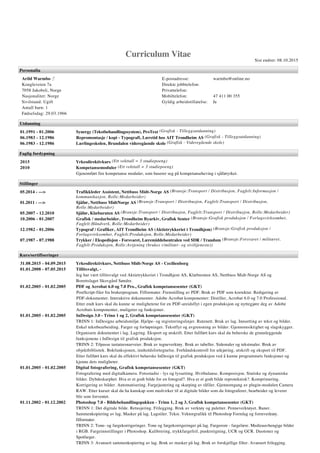 Curriculum Vitae
Sist endret: 08.10.2015
Personalia
Arild Warmbo ♂
Kongleveien 7a
7058 Jakobsli, Norge
Nasjonalitet: Norge
Sivilstand: Ugift
Antall barn: 1
Fødselsdag: 29.03.1966
E-postadresse: warmbo@online.no
Direkte jobbtelefon:
Privattelefon:
Mobiltelefon: 47 411 00 355
Gyldig arbeidstillatelse: Ja
Utdanning
01.1991 - 01.2006 Synergy (Tekstbehandlingssystem), ProText (Grafisk - Tilleggsutdanning)
06.1983 - 12.1986 Repromontasje / kopi - Typografi, Læretid hos AIT Trondheim AS (Grafisk - Tilleggsutdanning)
06.1983 - 12.1986 Lærlingeskolen, Brundalen videregående skole (Grafisk - Videregående skole)
Faglig fordypning
2015 Yrkesdirektivkurs (Ett vekttall = 3 studiepoeng)
2010 Kompetansemoduler (Ett vekttall = 3 studiepoeng)
Gjenomført fire kompetanse moduler, som baserer seg på kompetanseheving i sjåføryrket.
Stillinger
05.2014 - ---> Trafikkleder Assistent, Nettbuss Midt-Norge AS (Bransje:Transport / Distribusjon, Fagfelt:Informasjon /
kommunikasjon, Rolle:Medarbeider)
01.2011 - ---> Sjåfør, Nettbuss MidtNorge AS (Bransje:Transport / Distribusjon, Fagfelt:Transport / Distribusjon,
Rolle:Medarbeider)
05.2007 - 12.2010 Sjåfør, Klæburuten AS (Bransje:Transport / Distribusjon, Fagfelt:Transport / Distribusjon, Rolle:Medarbeider)
10.2006 - 01.2007 Grafisk / medarbeider, Trondheim Byarkiv, Grafisk Senter (Bransje:Grafisk produksjon / Forlagsvirksomhet,
Fagfelt:Håndverk, Rolle:Medarbeider)
12.1982 - 01.2006 Typograf / Grafiker, AIT Trondheim AS (Aktietrykkeriet i Trondhjem) (Bransje:Grafisk produksjon /
Forlagsvirksomhet, Fagfelt:Produksjon, Rolle:Medarbeider)
07.1987 - 07.1988 Trykker / Ekspedisjon - Forsvaret, Læremiddelsentralen ved SDR / Trandum (Bransje:Forsvaret / militæret,
Fagfelt:Produksjon, Rolle:Avtjening (brukes v/militær- og siviltjeneste))
Kurs/sertifiseringer
31.08.2015 - 04.09.2015 Yrkesdirektivkurs, Nettbuss Midt-Norge AS - Cecilienborg
01.01.2008 - 07.05.2015 Tillitsvalgt, -
Jeg har vært tillitsvalgt ved Aktietrykkeriet i Trondhjem AS, Klæburuten AS, Nettbuss Midt-Norge AS og
Borettslaget Skovgård Søndre.
01.02.2005 - 01.02.2005 PDF og Acrobat 6.0 og 7.0 Pro., Grafisk kompetansesenter (GKT)
PostScript-filer fra brukerprogram. Filformater. Fremstilling av PDF. Bruk av PDF som korrektur. Redigering av
PDF-dokumenter. Interaktive dokumenter. Adobe Acrobat komponenter: Distiller, Acrobat 6.0 og 7.0 Professional.
Etter endt kurs skal du kunne se mulighetene for en PDF-areidsflyt i egen produksjon og nyttegjøre deg av Adobe
Acrobats komponenter, muligeter og funksjoner.
01.01.2005 - 01.02.2005 InDesign 3.0 - Trinn 1 og 2, Grafisk kompetansesenter (GKT)
TRINN 1: InDesigns arbeidsmiljø. Hjelpe- og registreringslinjer. Rutenett. Bruk av lag. Innsetting av tekst og bilder.
Enkel tekstbearbeiding. Farger og forløpninger. Tekstflyt og avgrensning av bilder. Gjennomsiktighet og slagskygger.
Organisere dokumentet i lag. Lagring. Eksport og utskrift. Etter fullført kurs skal du beherske de grunnleggende
funksjonene i InDesign til grafisk produksjon.
TRINN 2: Tilpasse tastatursnarveier. Bruk av tegneverktøy. Bruk av tabeller. Sidemaler og tekstmaler. Bruk av
objektbibliotek. Bokfunksjonen, innholdsfortegnelse. Forhåndskontroll for utkjøring, utskrift og eksport til PDF.
Etter fullført kurs skal du effektivt beherske InDesign til grafisk produksjon ved å kunne programmets funksjoner og
kjenne dets muligheter.
01.01.2005 - 01.02.2005 Digital fotografering, Grafisk kompetansesenter (GKT)
Fotografering med digitalkamera. Fotostudio - lys og lyssetting. Hvitbalanse. Komposisjon. Statiske og dynamiske
bilder. Dybdeskarphet. Hva er et godt bilde for en fotograf?. Hva er et godt bilde reproteknisk?. Komprimering.
Korrigering av bilder. Automatisering. Fargejustering og skarping av råfiler. Gjennomgang av plugin-modulen Camera
RAW. Etter kurset skal du ha kunskap som medvirker til at digitale bilder som du fotograferer, bearbeider og leverer
blir som forventet.
01.11.2002 - 01.12.2002 Photoshop 7.0 - Bildebehandlingspakken - Trinn 1, 2 og 3, Grafisk kompetansesenter (GKT)
TRINN 1: Det digitale bilde. Retusjering. Frilegging. Bruk av verktøy og paletter. Penneverktøyet. Baner.
Sammenkopiering av lag. Masker på lag. Lagstiler. Tekst. Vektorgrafikk til Photoshop Formlag og formverktøy.
filformater.
TRINN 2: Tone- og fargekorrigeringer. Tone og fargekorrigeringer på lag. Fargerom - fargelære. Medieuavhengige bilder
i RGB. Fargeinnstillinger i Photoshop. Kalibrering, trykkfargefeil, punktstigning, UCR og GCR. Duotoner og
Spotfarger.
TRINN 3: Avansert sammenkopiering av lag. Bruk av masker på lag. Bruk av forskjellige filter. Avansert frilegging.
Formlag, fyllag og mønster. Avansert bruk av tone- og fargekorrigeringer. Justeringslag, fra Illustrator og Photoshop.
 